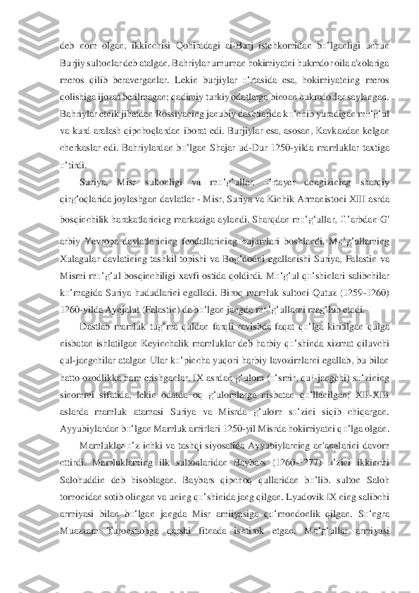 deb  nom  olgan,  ikkinchisi  Qohiradagi  ai	-Burj  istehkomidan  b	o‘	lganli	gi  uc	hun 	
Burjiy sultonlar deb atalgan. Bahriylar umuman hokimiyatni hukmdor oila a'zolariga 
meros  qilib  beraverganlar.  L	ekin  burjiylar 	o‘	rtasida  esa,  hokimiyatning  meros 	
qolishiga ijozat berilmagan; qadimiy turkiy odatlarga binoan hukmdorlar saylangan. 
Bah	riyla	r etnik jihatdan Rossiyaning janubiy dashtiarida k	o‘	chib yuradigan m	o‘	g‘	ul 	
va kurd  aralash qipchoqlardan iborat  edi	. Burjiylar  esa,  asosan,  Kavkazdan  kelgan 	
cherkaslar  edi.  Bahriylardan  b	o‘	lgan  Shajar  ud	-Dur  1250	-yilda  mamluklar  taxtiga 	
o‘	tirdi.	 	
Suriy	a,  Mi	sr  sultonligi  va  m	o‘	g‘	ullar. 	o‘	rtayer  dengizining  sharqiy 	
qir	g‘	oqlarida joylashgan davlatlar 	- Misr, Suriya va Kich	ik Armanistoni XIII asrda 	
bosqinchilik harakatlarining markaziga aylandi. Sharqdan m	o‘	g‘	ullar, 	G‘	arbdan 	G	‘	
arbiy	 Yevropa  davlatlarining  f	eodalla	rining  hujumlari  boshlandi.  M	o‘	g‘	ullaming 	
Xulagular  davlatining  tashkil  topishi  va  Bo	g‘	dodni  egallanishi  Suriya,  Falastin  va 	
Mismi  m	o‘	g‘	ul  bosqinchiligi  xavfi  ostida  qoldirdi.  M	o‘	g‘	ul  q	o‘	shinlari  salibchilar 	
ko‘	magida  Suriya  hududlarini  egalladi.  Bi	roq  mam	luk  sultoni  Qutuz  (1259	-1260) 	
1260	-yilda Aynjalut (Falastin) da b	o‘	lgan jangda m	o‘	g‘	ullarni ma	g‘	lub etadi.	 	
Dastlab  mamluk  tu	g‘	ma  quldan  farqli  ravishda  faqat  q	o‘	lga  kiritilgan  qulga 	
nisbatan  ishlatilgan  Keyinc	halik  mamluklar  deb  harbiy  q	o‘	shinda  xiz	mat  qil	uvchi 	
qul	-jangchilar  atalgan  Ular k	o‘	pincha  yuqori harbiy  lavozimlarni  egallab, bu bilan 	
hatto ozodlikka ham erishganlar. IX asrdan 	g‘	ulom (	o‘	smir, qu!	-jangchi) s	o‘	zining 	
sinommi  sifatida,  lekin  odatda  oq 	g‘	ul	omlarga  nisbatan  q	o‘	llanilgan;  XII	-XIII 	
aslarda	 mamluk  atamasi  Suriya  va  Misrda 	g‘	ulom  s	o‘	zini  siqib  chiqargan. 	
Ayyubiylardan b	o‘	lgan Mamluk amirlari 1250	-yil Misrda hokimiyatni q	o‘	lga olgan. 	 	
Mamluklar 	o‘	z  ichki  va  tashqi  siyosatida  Ayyubiylarning  an'anal	arini  davom 	
cttirdi.  Mamluklaming  ilk  su	ltonlar	idan  Baybars  (1260	-1277) 	o‘	zini  ikkinchi 	
Salohuddin  deb  hisoblagan.  Baybars  qipchoq  qullaridan  b	o‘	lib.  sulton  Saloh 	
tomonidan sotib olingan va uning q	o‘	shinida jang qilgan. Lyudovik IX ning salibchi 	
armiyasi  b	ilan  b	o‘	lgan  jangda  Misr  amiiyasiga  q	o‘	m	ondonli	k  qilgan.  S	o‘	ngra 	
Muazzam  Turonshohga  qarshi  fitnada  ishtirok  etgan.  M	o‘	g‘	ullar  armiyasi  