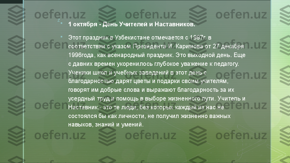 z

1 октября - День Учителей и Наставников.

Этот праздник в Узбекистане отмечается с 1997г. в 
соответствии с указом Президента И. Каримова от 27 декабря 
1996года, как всенародный праздник. Это выходной день. Еще 
с давних времен укоренилось глубокое уважение к педагогу. 
Ученики школ и учебных заведений в этот день с 
благодарностью дарят цветы и подарки своим учителям, 
говорят им добрые слова и выражают благодарность за их 
усердный труд и помощь в выборе жизненного пути. Учитель и 
Наставник.- это те люди, без которых каждый из нас не 
состоялся бы как личности, не получил жизненно важных 
навыков, знаний и умений.  