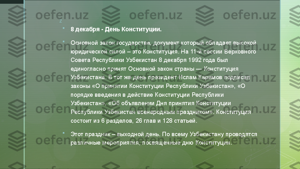 z

8 декабря - День Конституции.

Основной закон государства, документ который обладает высокой 
юридической силой – это Конституция. На 11-й сессии Верховного 
Совета Республики Узбекистан 8 декабря 1992 года был 
единогласно принят Основной закон страны — Конституция 
Узбекистана. В тот же день президент Ислам Каримов подписал 
законы «О принятии Конституции Республики Узбекистан», «О 
порядке введения в действие Конституции Республики 
Узбекистан», «Об объявлении Дня принятия Конституции 
Республики Узбекистан всенародным праздником». Конституция 
состоит из 6 разделов, 26 глав и 128 статьей.

Этот праздник – выходной день. По всему Узбекистану проводятся 
различные мероприятия, посвященные дню Конституции.  