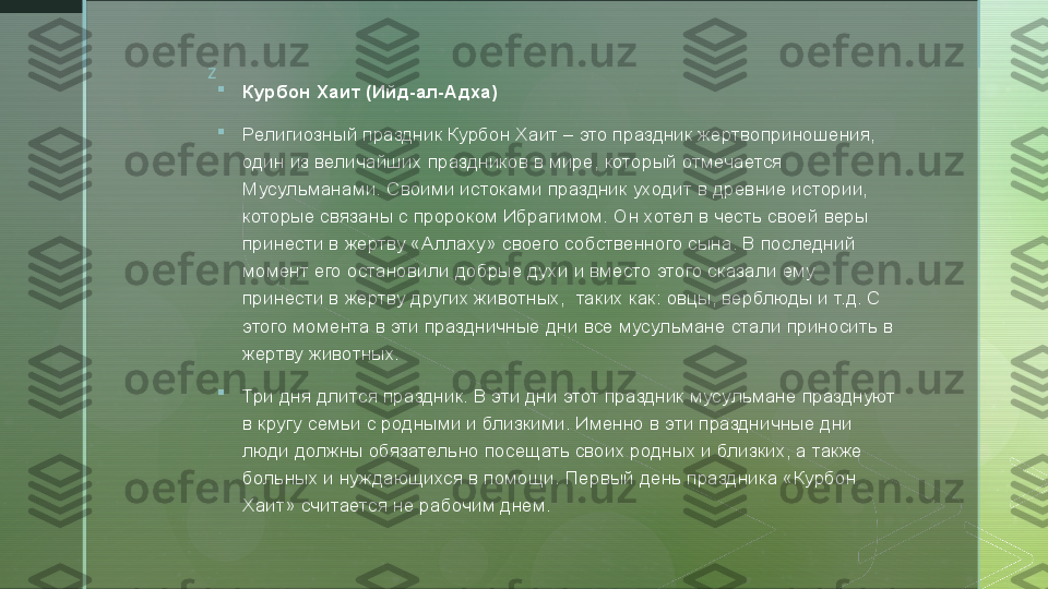 z

Курбон Хаит (Ийд-ал-Адха)

Религиозный праздник Курбон Хаит – это праздник жертвоприношения, 
один из величайших праздников в мире, который отмечается 
Мусульманами. Своими истоками праздник уходит в древние истории, 
которые связаны с пророком Ибрагимом. Он хотел в честь своей веры 
принести в жертву «Аллаху» своего собственного сына. В последний 
момент его остановили добрые духи и вместо этого сказали ему 
принести в жертву других животных,  таких как: овцы, верблюды и т.д. С 
этого момента в эти праздничные дни
 все мусульмане стали приносить в 
жертву животных.

Три дня длится праздник.	
 В эти дни этот праздник мусульмане празднуют 
в кругу семьи с родными и близкими. Именно в эти праздничные дни 
люди должны обязательно посещать своих родных и близких, а также 
больных и нуждающихся в помощи. Первый день праздника «Курбон 
Хаит» считается не рабочим днем.  