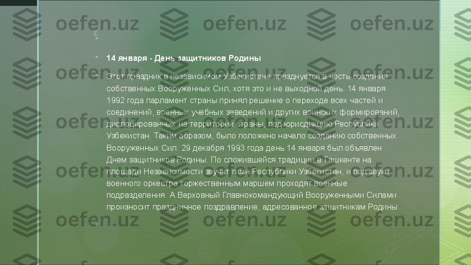 z

 

14 января - День защитников Родины

Этот праздник в независимом Узбекистане празднуется в честь создания 
собственных Вооруженных Сил, хотя это и не выходной день. 14 января 
1992 года парламент страны принял решение о переходе всех частей и 
соединений, военных учебных заведений и других воинских формирований, 
дислоцированных на территории страны, под юрисдикцию Республики 
Узбекистан. Таким образом, было положено начало созданию собственных 
Вооруженных Сил. 29 декабря 1993 года день 14 января был объявлен 
Днем защитников Родины. По сложившейся традиции в Ташкенте на 
площади Независимости звучит гимн Республики Узбекистан, и под звуки 
военного оркестра торжественным маршем проходят военные 
подразделения. А Верховный Главнокомандующий Вооруженными Силами 
произносит праздничное поздравление, адресованное защитникам Родины.

   