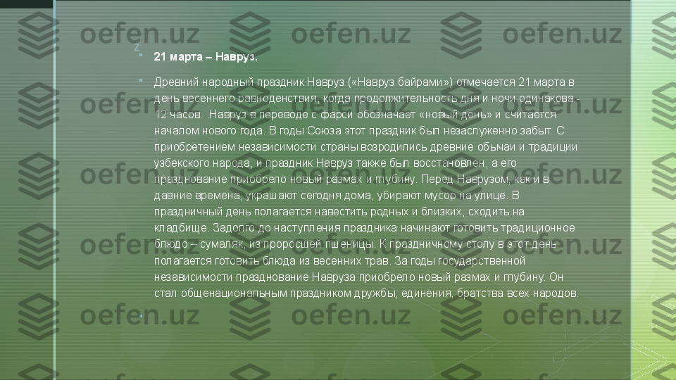 z

21 марта – Навруз.

Древний народный праздник Навруз («Навруз байрами») отмечается 21 марта в 
день весеннего равноденствия, когда продолжительность дня и ночи одинакова - 
12 часов. .Навруз в переводе с фарси обозначает «новый день» и считается 
началом нового года. В годы Союза этот праздник был незаслуженно забыт. С 
приобретением независимости страны возродились древние обычаи и традиции 
узбекского народа, и праздник Навруз также был восстановлен, а его 
празднование приобрело новый размах и глубину. Перед Наврузом, как и в 
давние времена, украшают сегодня дома, убирают мусор на улице. В 
праздничный день полагается навестить родных и близких, сходить на 
кладбище. Задолго до наступления праздника начинают готовить традиционное 
блюдо – сумаляк, из проросшей пшеницы. К праздничному столу в этот день 
полагается готовить блюда из весенних трав. За годы государственной 
независимости празднование Навруза приобрело новый размах и глубину. Он 
стал общенациональным праздником дружбы, единения, братства всех народов.

   