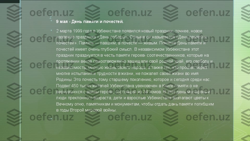 z

9 мая - День памяти и почестей.

2 марта 1999 года в Узбекистане появился новый праздник, точнее, новое 
название праздника «День победы». Отныне он называется «День памяти и 
почестей». Память — павшим, а почести — живым. Понятие День памяти и 
почестей имеет очень глубокий смысл. В независимом Узбекистане этот 
праздник празднуется в честь памяти героев- соотечественников, которые на 
протяжении веков самоотверженно защищали свой родной край, его свободу и 
независимость, мирную жизнь своего народа, а также тех, кто прошел через 
многие испытания и трудности в жизни, не пожалел своей жизни во имя 
Родины. Это почесть тому старшему поколению, которое и сегодня среди нас. 
Подвиг 450 тысяч жителей Узбекистана увековечен в Книге памяти о не 
вернувшихся с войны героях, состоящей из 34 томов. В этот день молодежь и 
люди преклонного возраста, дети и взрослые Узбекистана возлагают цветы к 
Вечному огню, памятникам и монументам, чтобы отдать дань памяти погибшим 
в годы Второй мировой войны.

   