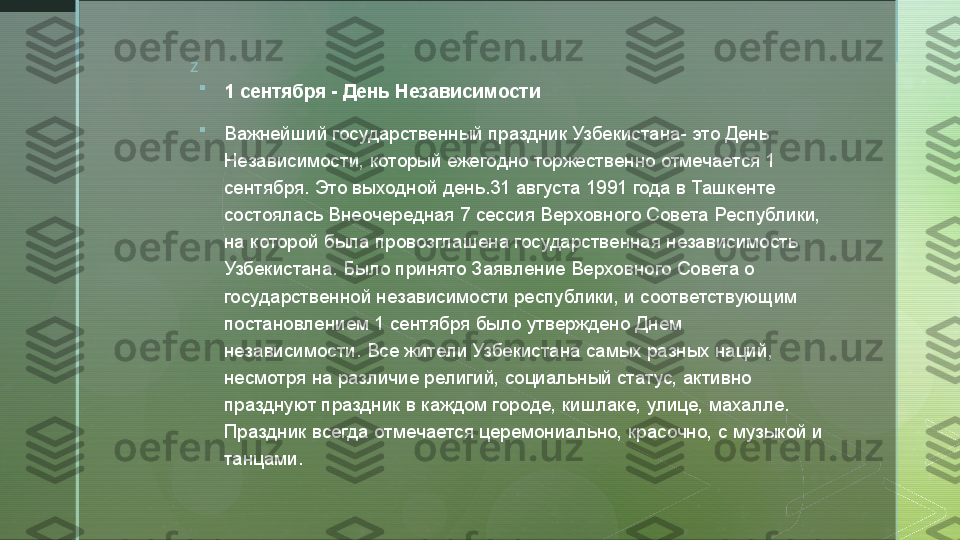 z

1 сентября - День Независимости

Важнейший государственный праздник Узбекистана- это День 
Независимости, который ежегодно торжественно отмечается 1 
сентября. Это выходной день.31 августа 1991 года в Ташкенте 
состоялась Внеочередная 7 сессия Верховного Совета Республики, 
на которой была провозглашена государственная независимость 
Узбекистана. Было принято Заявление Верховного Совета о 
государственной независимости республики, и соответствующим 
постановлением 1 сентября было утверждено Днем 
независимости. Все жители Узбекистана самых разных наций, 
несмотря на различие религий, социальный статус, активно 
празднуют праздник в каждом городе, кишлаке, улице, махалле. 
Праздник всегда отмечается церемониально, красочно, с музыкой и 
танцами.  