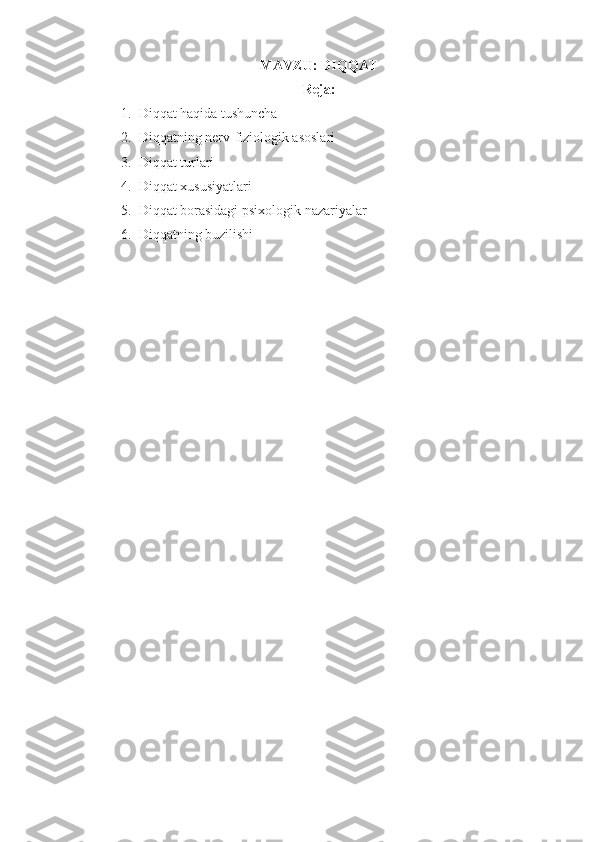 MAVZU:  DI QQ AT
Reja: 
1. Di qq at  h a q ida tushuncha
2. Diqqatning nerv-fiziologik asoslari
3. Diqqat turlari
4. Diqqat xususiyatlari
5. Diqqat borasidagi psixologik nazariyalar
6. Di qq atning buzilishi 