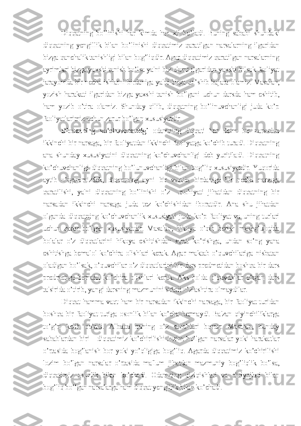 Diqqatning   bo’linishi   har   kimda   har   xil   bo’ladi.   Buning   sababi   shundaki
diqqatning   yengillik   bilan   bo’linishi   diqqatimiz   qaratilgan   narsalarning   ilgaridan
bizga qanchalik tanishligi bilan bog’liqdir. Agar diqqatimiz qaratilgan narsalarning
ayrimlari bizga yaxshi tanish bo’lsa ya'ni biz ularni ilgaridan yaxshi bilsak faoliyat
jarayonida bir necha ishlarni birdaniga ya'ni birga qo’shib bajara olamiz. Masalan,
yozish   harakati   ilgaridan   bizga   yaxshi   tanish   bo’lgani   uchun   darsda   ham   eshitib,
ham   yozib   o’tira   olamiz.   Shunday   qilib,   diqqatning   bo’linuvchanligi   juda   ko’p
faoliyatlarimiz uchun zarur bo’lgan xususiyatdir.
Diqqatning   ko’chuvchanligi   odamning   diqqati   har   doim   bir   narsadan
ikkinchi bir narsaga, bir faoliyatdan ikkinchi faoliyatga ko’chib turadi. Diqqatning
ana   shunday   xususiyatini   diqqatning   ko’chuvchanligi   deb   yuritiladi.   Diqqatning
ko’chuvchanligi diqqatning bo’lunuvchanligi bilan bog’liq xususiyatdir. Yuqorida
aytib   o’tganimizdek,   diqqatning   ayni   bir   vaqtda   birdaniga   bir   necha   narsaga
qaratilishi,   ya'ni   diqqatning   bo’linishi   o’z     mohiyati   jihatidan   diqqatning   bir
narsadan   ikkinchi   narsaga   juda   tez   ko’chishidan   iboratdir.   Ana   shu   jihatdan
olganda   diqqatning   ko’chuvchanlik   xususiyati   juda   ko’p   faoliyat   va   uning   turlari
uchun   zarur   bo’lgan   xususiyatdir.   Masalan,   hikoya   o’qib   berish   mashg’ulotida
bolalar   o’z   diqqatlarini   hikoya   eshitishdan   surat   ko’rishga,   undan   so’ng   yana
eshitishga   bemalol   ko’chira   olishlari   kerak.   Agar   maktab   o’quvchilariga   nisbatan
oladigan bo’lsak, o’quvchilar o’z diqqatlarini bir dars predmetidan boshqa bir dars
predmetiga   bemalol   ko’chira   olishlari   kerak.   Aks   holda   o’quvchilar   o’tgan   dars
ta'sirida o’tirib, yangi darsning mazmunini sifatli o’zlashtira olmaydilar. 
Diqqat  hamma vaqt  ham  bir  narsadan  ikkinchi  narsaga,  bir  faoliyat  turidan
boshqa   bir   faoliyat   turiga   osonlik   bilan   ko’cha   bermaydi.   Ba'zan   qiyinchiliklarga
to’g’ri   kelib   qoladi.   Albatta   buning   o’z   sabablari   bordir.   Masalan,   bunday
sabablardan   biri   -   diqqatimiz   ko’chirilishi   lozim   bo’lgan   narsalar   yoki   harakatlar
o’rtasida   bog’lanish   bor   yoki   yo’qligiga   bog’liq.   Agarda   diqqatimiz   ko’chirilishi
lozim   bo’lgan   narsalar   o’rtasida   ma'lum   jihatdan   mazmuniy   bog’liqlik   bo’lsa,
diqqatimiz   osonlik   bilan   ko’chadi.   Odamning   qiziqishlari   va   ehtiyojlari   bilan
bog’liq bo’lgan narsalarga ham diqqat yengillik bilan ko’chadi. 