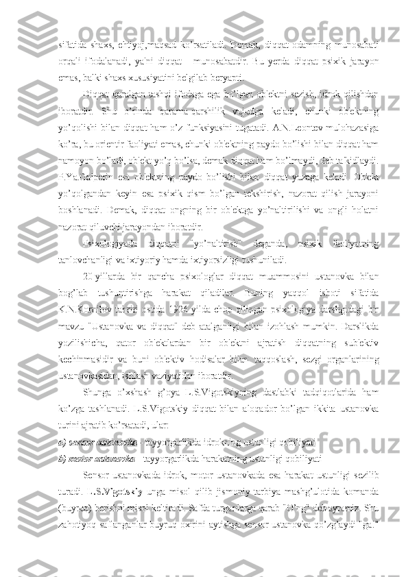 sifatida   shaxs,   ehtiyoj,maqsad   ko’rsatiladi.   Demak,   diqqat   odamning   munosabati
orqali   ifodalanadi,   ya'ni   diqqat   -   munosabatdir.   Bu   yerda   diqqat   psixik   jarayon
emas, balki shaxs xususiyatini belgilab beryapti.
Diqqat   qaralgan  tashqi  ifodaga  ega   bo’lgan  ob'ektni  sezish,   idrok  qilishdan
iboratdir.   Shu   o’rinda   qarama-qarshilik   vujudga   keladi,   chunki   ob'ektning
yo’qolishi  bilan diqqat ham  o’z funksiyasini  tugatadi. A.N.Leontev mulohazasiga
ko’ra, bu orientir faoliyati emas, chunki ob'ektning paydo bo’lishi bilan diqqat ham
namoyon bo’ladi, ob'ekt yo’q bo’lsa, demak diqqat ham bo’lmaydi, deb ta'kidlaydi.
P.Ya.Galperin   esa   ob'ektning   paydo   bo’lishi   bilan   diqqat   yuzaga   keladi.   Ob'ekt
yo’qolgandan   keyin   esa   psixik   qism   bo’lgan   tekshirish,   nazorat   qilish   jarayoni
boshlanadi.   Demak,   diqqat   ongning   bir   ob'ektga   yo’naltirilishi   va   ongli   holatni
nazorat qiluvchi jarayondan iboratdir.
Psixologiyada   diqqatni   "yo’naltirish"   deganda,   psixik   faoliyatning
tanlovchanligi va ixtiyoriy hamda ixtiyorsizligi tushuniladi. 
20-yillarda   bir   qancha   psixologlar   diqqat   muammosini   ustanovka   bilan
bog’lab   tushuntirishga   harakat   qiladilar.   Buning   yaqqol   isboti   sifatida
K.N.Kornilov   tahriri   ostida   1926   yilda   chop   qilingan   psixologiya   darsligidagi   bir
mavzu   "Ustanovka   va   diqqat"   deb   atalganligi   bilan   izohlash   mumkin.   Darslikda
yozilishicha,   qator   ob'ektlardan   bir   ob'ektni   ajratish   diqqatning   sub'ektiv
kechinmasidir   va   buni   ob'ektiv   hodisalar   bilan   taqqoslash,   sezgi   organlarining
ustanovkasidan, ishlash vaziyatidan iboratdir.
Shunga   o’xshash   g’oya   L.S.Vigotskiyning   dastlabki   tadqiqotlarida   ham
ko’zga   tashlanadi.   L.S.Vigotskiy   diqqat   bilan   aloqador   bo’lgan   ikkita   ustanovka
turini ajratib ko’rsatadi, ular:
a) sensor ustanovka  - tayyorgarlikda idrokning ustunligi qobiliyati 
b) motor ustanovka  - tayyorgarlikda harakatning ustunligi qobiliyati
Sensor   ustanovkada   idrok,   motor   ustanovkada   esa   h arakat   ustunligi   sezilib
turadi.   L.S.Vigotskiy   unga   misol   qilib   jismoniy   tarbiya   mashg’ulotida   komanda
(buyruq) berishni misol keltiradi. Safda turganlarga qarab "O’ng" deb aytamiz. Shu
zahotiyoq saflanganlar  buyruq oxirini aytishga sensor  ustanovka qo’zg’aydi "ga!" 