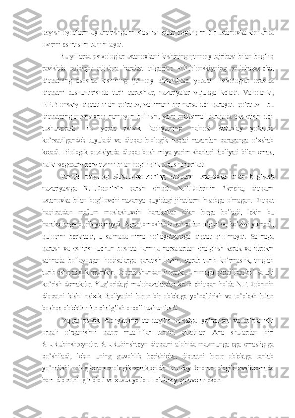 deyish oyoqlarni aylantirishga moslashish bilan bog’liq motor ustanovka komanda
oxirini eshitishni ta'minlaydi. 
Bu yillarda psixologlar ustanovkani kishining ijtimoiy tajribasi bilan bog’liq
ravishda   tadqiqot   qilishga   harakat   qilganlar.   P.P.Blonskiyning   mulohazasicha,
diqqatning   asosida   kishining   ijtimoiy   qiziqishlari   yotadi.   Psixologlar   orasida
diqqatni   tushuntirishda   turli   qarashlar,   nazariyalar   vujudga   keladi.   Vaholanki,
P.P.Blonskiy   diqqat   bilan   qo’rquv,   vahimani   bir   narsa   deb   qaraydi.   qo’rquv   -   bu
diqqatning   intensivroq   namoyon   bo’lishi,   ya'ni   maksimal   darajada   aks   etishi   deb
tushuntiradi.   Bu   yerda   psixik   faoliyatning   ma'nosi   butunlay   yo’qotib
ko’rsatilgandek   tuyuladi   va   diqqat   biologik   nuqtai   nazardan   qaraganga   o’xshab
ketadi.  Biologik  pozisiyada   diqqat   bosh  miya  yarim  sharlari   faoliyati  bilan  emas,
balki vegetativ nerv tizimi bilan bog’liqlikda tushuntiriladi.
Taniqli   psixolog   D.N.Uznadzening   diqqatni   ustanovka   bilan   bog’lash
nazariyasiga   N.F.Dobrinin   qarshi   chiqdi.   N.F.Dobrinin   fikricha,   diqqatni
ustanovka   bilan   bog’lovchi   nazariya   quyidagi   jihatlarni   hisobga   olmagan.   Diqqat
haqiqatdan   ma'lum   moslashuvchi   harakatlar   bilan   birga   bo’ladi,   lekin   bu
harakatlarga borib yetmaydi. Agar tomoshabin sahnadan o’girilsa, ko’zini yumadi,
quloqini   berkitadi,   u   sahnada   nima   bo’layotganiga   diqqat   qilolmaydi.   Sahnaga
qarash   va   eshitish   uchun   boshqa   hamma   narsalardan   chalg’ish   kerak   va   idrokni
sahnada   bo’layotgan   hodisalarga   qaratish   lozim.   qarab   turib   ko’rmaslik,   tinglab
turib eshitmaslik mumkin. Diqqat shundan iboratki, u nimaga qaratilgan bo’lsa uni
ko’rish  demakdir.  Yug’oridagi  mulohazalardan   kelib  chiqqan  holda  N.F.Dobrinin
diqqatni   kishi   psixik   faoliyatini   biron-bir   ob'ektga   yo’naltirish   va   to’plash   bilan
boshqa ob'ektlardan chalg’ish orqali tushuntiradi.
Diqqat   psixik   faoliyatning   qandaydir   ob'ektga   yo’nalishi   va   to’planishi
orqali   o’rganishni   qator   mualliflar   tanqid   qiladilar.   Ana   shulardan   biri
S.L.Rubinshteyndir.   S.L.Rubinshteyn   diqqatni   alohida   mazmunga   ega   emasligiga
qo’shiladi,   lekin   uning   guvohlik   berishicha,   diqqatni   biror   ob'ektga   tanlab
yo’nalishi uning fenomenologik xarakteridir. Bunday fenomenologik tavsifnomada
ham diqqatning tabiati va xususiyatlari ochilmay qolaverar ekan. 