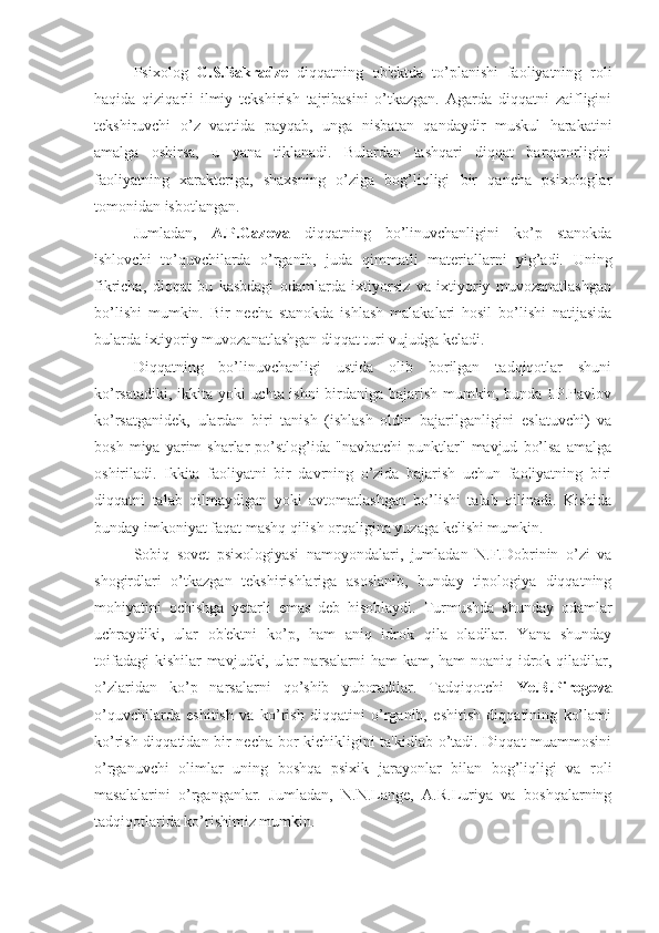 Psixolog   G.S.Bakradze   diqqatning   ob'ektda   to’planishi   faoliyatning   roli
haqida   qiziqarli   ilmiy   tekshirish   tajribasini   o’tkazgan.   Agarda   diqqatni   zaifligini
tekshiruvchi   o’z   vaqtida   payqab,   unga   nisbatan   qandaydir   muskul   harakatini
amalga   oshirsa,   u   yana   tiklanadi.   Bulardan   tashqari   diqqat   barqarorligini
faoliyatning   xarakteriga,   shaxsning   o’ziga   bog’liqligi   bir   qancha   psixologlar
tomonidan isbotlangan.
Jumladan,   A.P.Gazova   diqqatning   bo’linuvchanligini   ko’p   stanokda
ishlovchi   to’quvchilarda   o’rganib,   juda   qimmatli   materiallarni   yig’adi.   Uning
fikricha,   diqqat   bu   kasbdagi   odamlarda   ixtiyorsiz   va   ixtiyoriy   muvozanatlashgan
bo’lishi   mumkin.   Bir   necha   stanokda   ishlash   malakalari   hosil   bo’lishi   natijasida
bularda ixtiyoriy muvozanatlashgan diqqat turi vujudga keladi. 
Diqqatning   bo’linuvchanligi   ustida   olib   borilgan   tadqiqotlar   shuni
ko’rsatadiki, ikkita yoki uchta ishni birdaniga bajarish mumkin, bunda I.P.Pavlov
ko’rsatganidek,   ulardan   biri   tanish   (ishlash   oldin   bajarilganligini   eslatuvchi)   va
bosh   miya  yarim   sharlar   po’stlog’ida   "navbatchi   punktlar"   mavjud   bo’lsa   amalga
oshiriladi.   Ikkita   faoliyatni   bir   davrning   o’zida   bajarish   uchun   faoliyatning   biri
diqqatni   talab   qilmaydigan   yoki   avtomatlashgan   bo’lishi   talab   qilinadi.   Kishida
bunday imkoniyat faqat mashq qilish orqaligina yuzaga kelishi mumkin.
Sobiq   sovet   psixologiyasi   namoyondalari,   jumladan   N.F.Dobrinin   o’zi   va
shogirdlari   o’tkazgan   tekshirishlariga   asoslanib,   bunday   tipologiya   diqqatning
mohiyatini   ochishga   yetarli   emas   deb   hisoblaydi.   Turmushda   shunday   odamlar
uchraydiki,   ular   ob'ektni   ko’p,   ham   aniq   idrok   qila   oladilar.   Yana   shunday
toifadagi  kishilar  mavjudki, ular  narsalarni  ham  kam, ham  noaniq idrok qiladilar,
o’zlaridan   ko’p   narsalarni   qo’shib   yuboradilar.   Tadqiqotchi   Ye.B.Pirogova
o’quvchilarda   eshitish   va   ko’rish   diqqatini   o’rganib,   eshitish   diqqatining   ko’lami
ko’rish diqqatidan bir necha bor kichikligini ta'kidlab o’tadi. Diqqat muammosini
o’rganuvchi   olimlar   uning   boshqa   psixik   jarayonlar   bilan   bog’liqligi   va   roli
masalalarini   o’rganganlar.   Jumladan,   N.N.Lange,   A.R.Luriya   va   boshqalarning
tadqiqotlarida ko’rishimiz mumkin. 