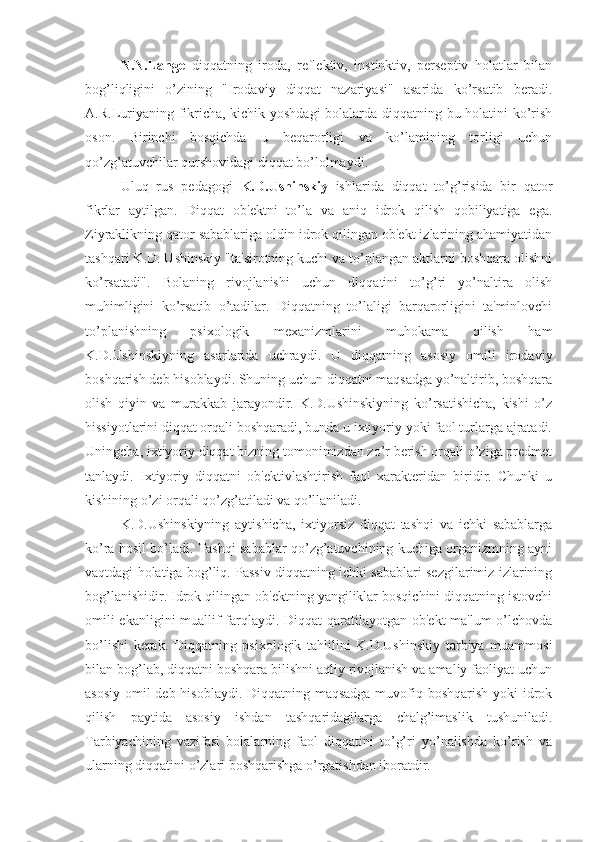 N.N.Lange   diqqatning   iroda,   reflektiv,   instinktiv,   perseptiv   holatlar   bilan
bog’liqligini   o’zining   "Irodaviy   diqqat   nazariyasi"   asarida   ko’rsatib   beradi.
A.R.Luriyaning fikricha, kichik yoshdagi  bolalarda diqqatning bu holatini ko’rish
oson.   Birinchi   bosqichda   u   beqarorligi   va   ko’lamining   torligi   uchun
qo’zg’atuvchilar qurshovidagi diqqat bo’lolmaydi.
Uluq   rus   pedagogi   K.D.Ushinskiy   ishlarida   diqqat   to’g’risida   bir   qator
fikrlar   aytilgan.   Diqqat   ob'ektni   to’la   va   aniq   idrok   qilish   qobiliyatiga   ega.
Ziyraklikning qator sabablariga oldin idrok qilingan ob'ekt izlarining ahamiyatidan
tashqari K.D. Ushinskiy "ta'sirotning kuchi va to’plangan aktlarni boshqara olishni
ko’rsatadi".   Bolaning   rivojlanishi   uchun   diqqatini   to’g’ri   yo’naltira   olish
muhimligini   ko’rsatib   o’tadilar.   Diqqatning   to’laligi   barqarorligini   ta'minlovchi
to’planishning   psixologik   mexanizmlarini   muhokama   qilish   ham
K.D.Ushinskiyning   asarlarida   uchraydi.   U   diqqatning   asosiy   omili   irodaviy
boshqarish deb hisoblaydi. Shuning uchun diqqatni maqsadga yo’naltirib, boshqara
olish   qiyin   va   murakkab   jarayondir.   K.D.Ushinskiyning   ko’rsatishicha,   kishi   o’z
hissiyotlarini diqqat orqali boshqaradi, bunda u ixtiyoriy yoki faol turlarga ajratadi.
Uningcha, ixtiyoriy diqqat bizning tomonimizdan zo’r berish orqali o’ziga predmet
tanlaydi.   Ixtiyoriy   diqqatni   ob'ektivlashtirish   faol   xarakteridan   biridir.   Chunki   u
kishining o’zi orqali qo’zg’atiladi va qo’llaniladi. 
K.D.Ushinskiyning   aytishicha,   ixtiyorsiz   diqqat   tashqi   va   ichki   sabablarga
ko’ra hosil bo’ladi. Tashqi sabablar qo’zg’atuvchining kuchiga organizmning ayni
vaqtdagi holatiga bog’liq. Passiv diqqatning ichki sabablari sezgilarimiz izlarining
bog’lanishidir. Idrok qilingan ob'ektning yangiliklar bosqichini diqqatning istovchi
omili  ekanligini  muallif farqlaydi. Diqqat  qaratilayotgan ob'ekt  ma'lum o’lchovda
bo’lishi   kerak.   Diqqatning   psixologik   tahlilini   K.D.Ushinskiy   tarbiya   muammosi
bilan bog’lab, diqqatni boshqara bilishni aqliy rivojlanish va amaliy faoliyat uchun
asosiy omil deb hisoblaydi. Diqqatning maqsadga  muvofiq boshqarish yoki  idrok
qilish   paytida   asosiy   ishdan   tashqaridagilarga   chalg’imaslik   tushuniladi.
Tarbiyachining   vazifasi   bolalarning   faol   diqqatini   to’g’ri   yo’nalishda   ko’rish   va
ularning diqqatini o’zlari boshqarishga o’rgatishdan iboratdir. 