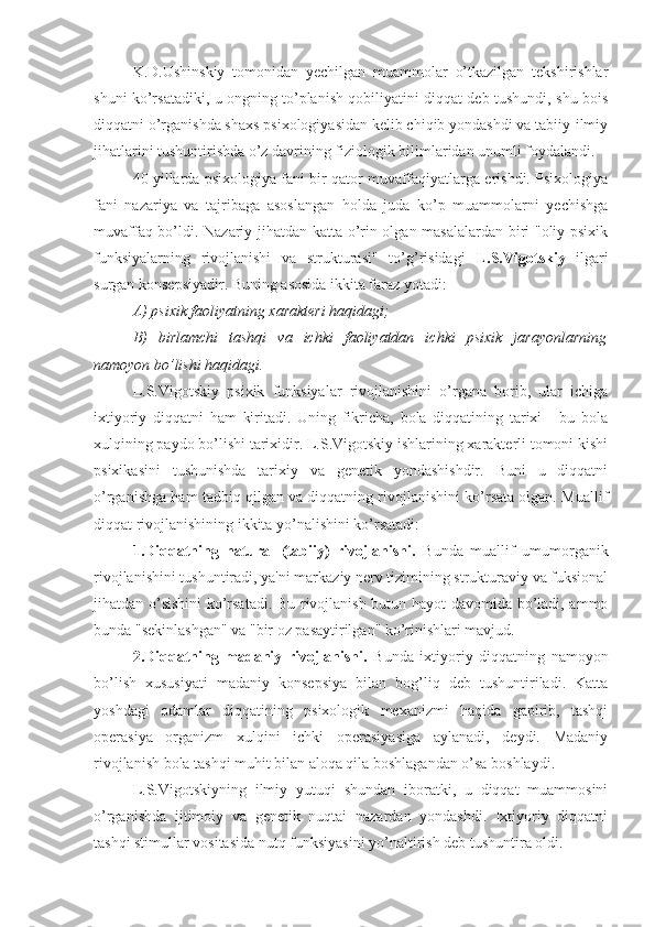 K.D.Ushinskiy   tomonidan   yechilgan   muammolar   o’tkazilgan   tekshirishlar
shuni ko’rsatadiki, u ongning to’planish qobiliyatini diqqat deb tushundi, shu bois
diqqatni o’rganishda shaxs psixologiyasidan kelib chiqib yondashdi va tabiiy-ilmiy
jihatlarini tushuntirishda o’z davrining fiziologik bilimlaridan unumli foydalandi. 
40 yillarda psixologiya fani bir qator muvaffaqiyatlarga erishdi. Psixologiya
fani   nazariya   va   tajribaga   asoslangan   holda   juda   ko’p   muammolarni   yechishga
muvaffaq bo’ldi. Nazariy jihatdan katta o’rin olgan masalalardan biri "oliy psixik
funksiyalarning   rivojlanishi   va   strukturasi"   to’g’risidagi   L.S.Vigotskiy   ilgari
surgan konsepsiyadir. Buning asosida ikkita faraz yotadi:
A) psixik faoliyatning xarakteri haqidagi;
B)   birlamchi   tashqi   va   ichki   faoliyatdan   ichki   psixik   jarayonlarning
namoyon bo’lishi haqidagi. 
L.S.Vigotskiy   psixik   funksiyalar   rivojlanishini   o’rgana   borib,   ular   ichiga
ixtiyoriy   diqqatni   ham   kiritadi.   Uning   fikricha,   bola   diqqatining   tarixi   -   bu   bola
xulqining paydo bo’lishi tarixidir. L.S.Vigotskiy ishlarining xarakterli tomoni kishi
psixikasini   tushunishda   tarixiy   va   genetik   yondashishdir.   Buni   u   diqqatni
o’rganishga ham tadbiq qilgan va diqqatning rivojlanishini ko’rsata olgan. Muallif
diqqat rivojlanishining ikkita yo’nalishini ko’rsatadi:
1.Diqqatning   natural   (tabiiy)   rivojlanishi.   Bunda   muallif   umumorganik
rivojlanishini tushuntiradi, ya'ni markaziy nerv tizimining strukturaviy va fuksional
jihatdan o’sishini  ko’rsatadi. Bu rivojlanish butun hayot davomida bo’ladi, ammo
bunda "sekinlashgan" va "bir oz pasaytirilgan" ko’rinishlari mavjud.
2.Diqqatning   madaniy   rivojlanishi.   Bunda   ixtiyoriy   diqqatning   namoyon
bo’lish   xususiyati   madaniy   konsepsiya   bilan   bog’liq   deb   tushuntiriladi.   Katta
yoshdagi   odamlar   diqqatining   psixologik   mexanizmi   haqida   gapirib,   tashqi
operasiya   organizm   xulqini   ichki   operasiyasiga   aylanadi,   deydi.   Madaniy
rivojlanish bola tashqi muhit bilan aloqa qila boshlagandan o’sa boshlaydi.
L.S.Vigotskiyning   ilmiy   yutuqi   shundan   iboratki,   u   diqqat   muammosini
o’rganishda   ijtimoiy   va   genetik   nuqtai   nazardan   yondashdi.   Ixtiyoriy   diqqatni
tashqi stimullar vositasida nutq funksiyasini yo’naltirish deb tushuntira oldi. 