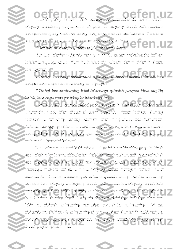   L.S.Vigotskiy   ishlarini   A.N.Leontev   o’z   tadqiqotlarida   davom   ettirib,
ixtiyoriy   diqqatning   rivojlanishini   o’rgandi.   U   ixtiyoriy   diqqat   xatti-harakatni
boshqarishning   oliy   shakli   va   tarixiy   rivojlanish   mahsuli   deb   tushundi.   Bolalarda
diqqat shaklarini tahlil qilib 3 ta bosqich mavjudligini ko’rsatdi.
1. Natural bevosita,to’g’ridan-to’g’ri aktlardan iborat.
Bunda   to’planish   ixtiyorsiz   namoyon   bo’lib,   asosan   maktabgacha   bo’lgan
bolalarda   vujudga   keladi.   Ya'ni   bu   bolalar   o’z   xulq-atvorlarini   o’zlari   boshqara
boshlaydilar.
2.Tashqi   belgining   ahamiyatini   egallash,   tushuna   bilishlari   turadi .   Bu
bosqich boshlanqich ta'limda asosiy rol o’ynaydi. 
3.Tashqi   taassurotlarning   ichki   ta'sirlarga   aylanish   jarayoni   bilan   bog’liq
bo’lib, bu asosan katta yoshdagi kishilarda bo’ladi. 
Uzoq vaqt   A.N.Leontev   maktabgacha yoshdagi bolalar diqqatini tekshiradi.
Chunonchi,   idrok   bilan   diqqat   aloqasini   o’rgandi.   Diqqat   hodisasi   shunday
hodisaki,   u   idrokning   qanday   kechishi   bilan   belgilanadi,   deb   tushuntirdi.
A.N.Leontev keyingi ishlarini o’quvchilar diqqatini rivojlantirish va ularda idrokni
boshqarish,   ko’rish,   eshitish,   qo’yilgan   topshiriqni   tushunish   kabilarni   egallash
muhim rol o’ynashini ko’rsatdi.
N.F.Dobrinin diqqatni kishi psixik faoliyatini biror bir ob'ektga yo’naltirish
va to’plash bilan boshqa ob'ektlardan chalg’ishi orqali tushuntiradi. Agar yo’nalish
va to’planish ixtiyorsiz bo’lsa ixtiyorsiz diqqat vujudga keladi. Agar ong qo’yilgan
maqsadga   muvofiq   bo’lsa,   u   holda   ixtiyoriy   diqqat   namoyon   bo’ladi.   Bular
qatorida N.F.Dobrinin diqqatning uchta turini  ajratadi. Uning fikricha, diqqatning
uchinchi   turi   "ixtiyoriydan   keyingi   diqqat"   deb   ataladi.   Bu   ixtiyoriy   diqqat   kabi
maqsadga qaratilgan bo’lib, irodaviy zo’r berishni talab qilmaydi. Bular to’g’risida
N.F.Dobrinin   shunday   deydi.   "Ixtiyoriy   diqqatda   qiziqishga   intilishga   o’rin   bor,
lekin   bu   qiziqish   faoliyatning   natijasiga   qiziqishdir.   Faoliyatning   o’zi   esa
qiziqarsizdir. Kishi psixik faoliyatining ajoyib xususiyati shundan iboratki, natijaga
qiziqish   jarayonga   qiziqishga   aylanadi.   Bu   ixtiyoriy   diqqat   ixtiyoriydan   so’nggi
diqqatga aylanganda bo’ladi".  