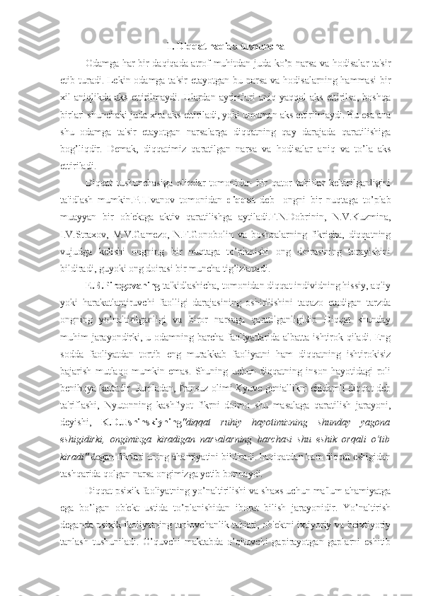 1.  Di qq at  h a q ida tushuncha
Odamga har bir daqiqada atrof-muhitdan juda ko’p narsa va hodisalar ta'sir
etib turadi. Lekin odamga ta'sir  etayotgan bu narsa va hodisalarning hammasi  bir
xil   aniqlikda   aks   ettirilmaydi.   Ulardan   ayrimlari   aniq  yaqqol   aks   ettirilsa,   boshqa
birlari shunchaki juda xira aks ettiriladi, yoki umuman aks ettirilmaydi. Bu esa ana
shu   odamga   ta'sir   etayotgan   narsalarga   diqqatning   qay   darajada   qaratilishiga
bog’liqdir.   Demak,   di qq atimiz   q aratilgan   narsa   va   h odisalar   ani q   va   to’la   aks
ettiriladi. 
Diqqat   tushunchasiga   olimlar   tomonidan   bir   qator   ta'riflar   keltirilganligini
ta'idlash   mumkin.P.I.Ivanov   tomonidan   diqqat   deb-   ongni   bir   nuqtaga   to’plab
muayyan   bir   ob'ektga   aktiv   qaratilishga   aytiladi.F.N.Dobrinin,   N.V.Kuzmina,
I.V.Straxov,   M.V.Gamezo,   N.F.Gonobolin   va   boshqalarning   fikricha,   diqqatning
vujudga   kelishi   ongning   bir   nuqtaga   to’planishi   ong   doirasining   torayishini
bildiradi, guyoki ong doirasi bir muncha tig’izlanadi.
E.B.Pirogovaning  ta'kidlashicha, tomonidan diqqat individning hissiy, aqliy
yoki   harakatlantiruvchi   faolligi   darajasining   oshirilishini   taqazo   etadigan   tarzda
ongning   yo’naltirilganligi   va   biror   narsaga   qaratilganligidir.   Diqqat   shunday
muhim jarayondirki, u odamning barcha faoliyatlarida albatta ishtirok qiladi. Eng
sodda   faoliyatdan   tortib   eng   murakkab   faoliyatni   ham   diqqatning   ishtirokisiz
bajarish   mutlaqo   mumkin   emas.   Shuning   uchun   diqqatning   inson   hayotidagi   roli
benihoya kattadir. Jumladan, fransuz olimi Kyuve geniallikni chidamli diqqat deb
ta'riflashi,   Nyutonning   kashfiyot   fikrni   doimo   shu   masalaga   qaratilish   jarayoni,
deyishi,   K.D.Ushinskiyning "diqqat   ruhiy   hayotimizning   shunday   yagona
eshigidirki,   ongimizga   kiradigan   narsalarning   barchasi   shu   eshik   orqali   o’tib
kiradi"  degan fikrlari uning ahamiyatini bildiradi. haqiqatdan ham diqqat eshigidan
tashqarida qolgan narsa ongimizga yetib bormaydi.
Diqqat psixik faoliyatning yo’naltirilishi va shaxs uchun ma'lum ahamiyatga
ega   bo’lgan   ob'ekt   ustida   to’planishidan   iborat   bilish   jarayonidir.   Yo’naltirish
deganda psixik faoliyatning tanlovchanlik tabiati, ob'ektni ixtiyoriy va beixtiyoriy
tanlash   tushuniladi.   O’quvchi   maktabda   o’qituvchi   gapirayotgan   gaplarni   eshitib 