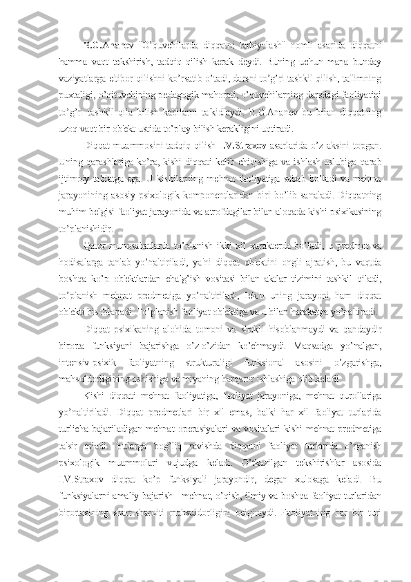 B.G.Ananev   "O’quvchilarda   diqqatni   tarbiyalash"   nomli   asarida   diqqatni
hamma   vaqt   tekshirish,   tadqiq   qilish   kerak   deydi.   Buning   uchun   mana   bunday
vaziyatlarga e'tibor qilishni ko’rsatib o’tadi, darsni to’g’ri tashkil qilish, ta'limning
puxtaligi, o’qituvchining pedagogik mahorati, o’quvchilarning darsdagi faoliyatini
to’g’ri   tashkil   qila   bilish   kabilarni   ta'kidlaydi.   B.G.Ananev   bu   bilan   diqqatning
uzoq vaqt bir ob'ekt ustida to’play bilish kerakligini uqtiradi.
Diqqat muammosini  tadqiq qilish   I.V.Straxov   asarlarida o’z aksini  topgan.
Uning qarashlariga ko’ra, kishi  diqqati  kelib chiqishiga va ishlash  uslubiga  qarab
ijtimoiy   tabiatga   ega.   U   kishilarning   mehnat   faoliyatiga   sabab   bo’ladi   va   mehnat
jarayonining   asosiy   psixologik   komponentlaridan   biri   bo’lib   sanaladi.   Diqqatning
muhim belgisi faoliyat jarayonida va atrofdagilar bilan aloqada kishi psixikasining
to’planishidir. 
Qator   munosabatlarda   to’planish   ikki   xil   xarakterda   bo’ladi,   u   predmet   va
hodisalarga   tanlab   yo’naltiriladi,   ya'ni   diqqat   ob'ektini   ongli   ajratish,   bu   vaqtda
boshqa   ko’p   ob'ektlardan   chalg’ish   vositasi   bilan   aktlar   tizimini   tashkil   qiladi,
to’planish   mehnat   predmetiga   yo’naltiriladi,   lekin   uning   jarayoni   ham   diqqat
ob'ekti hisoblanadi. To’planish faoliyat ob'ektiga va u bilan harakatga yo’naltiradi.
Diqqat   psixikaning   alohida   tomoni   va   shakli   hisoblanmaydi   va   qandaydir
birorta   funksiyani   bajarishga   o’z-o’zidan   ko’chmaydi.   Maqsadga   yo’nalgan,
intensiv-psixik   faoliyatning   strukturaligi   funksional   asosini   o’zgarishga,
mahsuldorligining oshishiga va miyaning barqaror ishlashiga olib keladi.
Kishi   diqqati   mehnat   faoliyatiga,   faoliyat   jarayoniga,   mehnat   qurollariga
yo’naltiriladi.   Diqqat   predmetlari   bir   xil   emas,   balki   har   xil   faoliyat   turlarida
turlicha   bajariladigan   mehnat   operasiyalari   va   vositalari   kishi   mehnat   predmetiga
ta'sir   qiladi.   Bularga   bog’liq   ravishda   diqqatni   faoliyat   turlarida   o’rganish
psixologik   muammolari   vujudga   keladi.   O’tkazilgan   tekshirishlar   asosida
I.V.Straxov   diqqat   ko’p   funksiyali   jarayondir,   degan   xulosaga   keladi.   Bu
funksiyalarni amaliy bajarish - mehnat, o’qish, ilmiy va boshqa faoliyat turlaridan
birortasining   shart-sharoiti   mahsuldorligini   belgilaydi.   Faoliyatning   har   bir   turi 