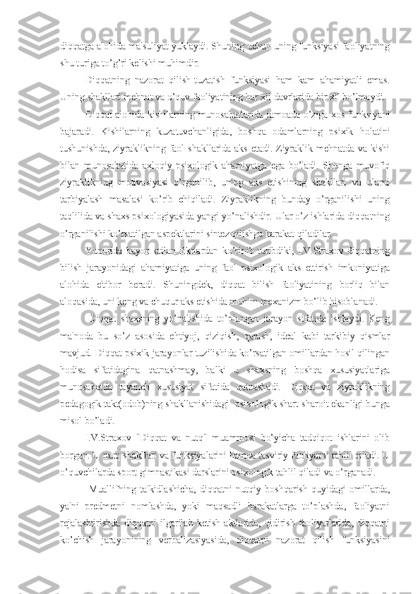 diqqatga alohida ma'suliyat yuklaydi. Shuning uchun uning funksiyasi faoliyatning
shu turiga to’g’ri kelishi muhimdir.
Diqqatning   nazorat   qilish-tuzatish   funksiyasi   ham   kam   ahamiyatli   emas.
Uning shakllari mehnat va o’quv faoliyatining har xil davrlarida bir xil bo’lmaydi.
Diqqat alohida kishilarning munosabatlarida jamoada o’ziga xos funksiyani
bajaradi.   Kishilarning   kuzatuvchanligida,   boshqa   odamlarning   psixik   holatini
tushunishda, ziyraklikning faol shakllarida aks etadi. Ziyraklik mehnatda va kishi
bilan   munosabatida   axloqiy-psixologik   ahamiyatga   ega   bo’ladi.   Shunga   muvofiq
ziyraklikning   motivasiyasi   o’rganilib,   uning   aks   etishining   shakllari   va   ularni
tarbiyalash   masalasi   ko’rib   chiqiladi.   Ziyraklikning   bunday   o’rganilishi   uning
taqlilida va shaxs psixologiyasida yangi yo’nalishdir. Ular o’z ishlarida diqqatning
o’rganilishi ko’rsatilgan aspektlarini sintez qilishga harakat qiladilar. 
Yuqorida   bayon   etilan   fikrlardan   ko’rinib   turibdiki,   I.V.Straxov   diqqatning
bilish   jarayonidagi   ahamiyatiga   uning   faol   psixologik   aks   ettirish   imkoniyatiga
alohida   e'tibor   beradi.   Shuningdek,   diqqat   bilish   faoliyatining   borliq   bilan
aloqasida, uni keng va chuqur aks etishida muhim mexanizm bo’lib hisoblanadi.
  Diqqat   shaxsning   yo’nalishida   to’plangan   jarayon   sifatida   ishlaydi.   Keng
ma'noda   bu   so’z   asosida   ehtiyoj,   qiziqish,   qarash,   ideal   kabi   tarkibiy   qismlar
mavjud. Diqqat psixik jarayonlar tuzilishida ko’rsatilgan omillardan hosil qilingan
hodisa   sifatidagina   qatnashmay,   balki   u   shaxsning   boshqa   xususiyatlariga
munosabatda   tayanch   xususiyat   sifatida   qatnashadi.   Diqqat   va   ziyraklikning
pedagogik takt(odob)ning shakllanishidagi  psixologik shart-sharoit ekanligi bunga
misol bo’ladi.
I.V.Straxov   "Diqqat   va   nutq"   muammosi   bo’yicha   tadqiqot   ishlarini   olib
borgan. U nutq shakllari va funksiyalarini hamda tasviriy faoliyatni tahlil qiladi. U
o’quvchilarda sport gimnastikasi darslarini psixologik tahlil qiladi va o’rganadi.
  Muallifning   ta'kidlashicha,   diqqatni   nutqiy   boshqarish   quyidagi   omillarda,
ya'ni   predmetni   nomlashda,   yoki   maqsadli   harakatlarga   to’plashda,   faoliyatni
rejalashtirishda   diqqatni   ilgarilab   ketish   aktlarida,   qidirish   faoliyatlarida,   diqqatni
ko’chish   jarayonining   verbalizasiyasida,   diqqatni   nazorat   qilish   funksiyasini 