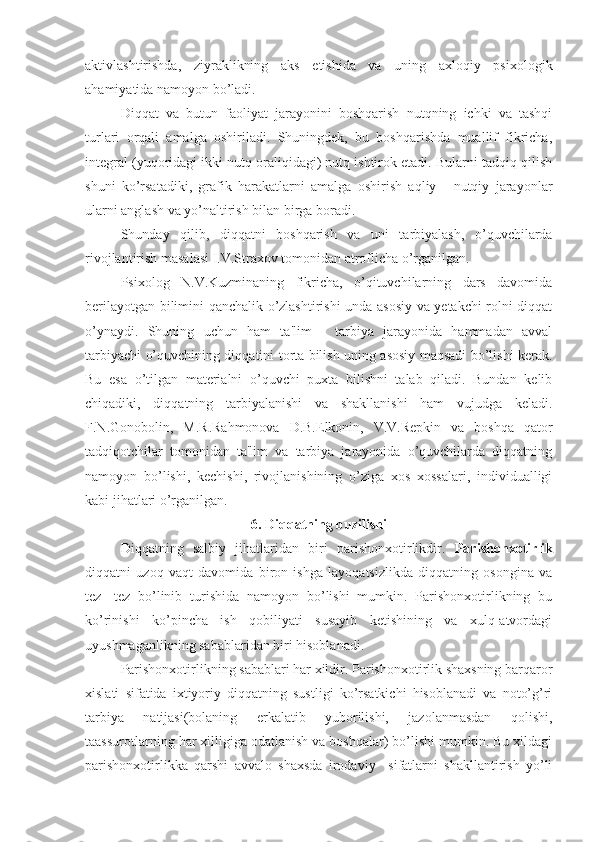 aktivlashtirishda,   ziyraklikning   aks   etishida   va   uning   axloqiy   psixologik
ahamiyatida namoyon bo’ladi. 
Diqqat   va   butun   faoliyat   jarayonini   boshqarish   nutqning   ichki   va   tashqi
turlari   orqali   amalga   oshiriladi.   Shuningdek,   bu   boshqarishda   muallif   fikricha,
integral (yuqoridagi ikki nutq oraliqidagi) nutq ishtirok etadi. Bularni tadqiq qilish
shuni   ko’rsatadiki,   grafik   harakatlarni   amalga   oshirish   aqliy   -   nutqiy   jarayonlar
ularni anglash va yo’naltirish bilan birga boradi. 
Shunday   qilib,   diqqatni   boshqarish   va   uni   tarbiyalash,   o’quvchilarda
rivojlantirish masalasi I.V.Straxov tomonidan atroflicha o’rganilgan.
Psixolog   N.V.Kuzminaning   fikricha,   o’qituvchilarning   dars   davomida
berilayotgan bilimini qanchalik o’zlashtirishi unda asosiy va yetakchi rolni diqqat
o’ynaydi.   Shuning   uchun   ham   ta'lim   -   tarbiya   jarayonida   hammadan   avval
tarbiyachi o’quvchining diqqatini torta bilish uning asosiy maqsadi bo’lishi kerak.
Bu   esa   o’tilgan   materialni   o’quvchi   puxta   bilishni   talab   qiladi.   Bundan   kelib
chiqadiki,   diqqatning   tarbiyalanishi   va   shakllanishi   ham   vujudga   keladi.
F.N.Gonobolin,   M.R.Rahmonova   D.B.Elkonin,   V.V.Repkin   va   boshqa   qator
tadqiqotchilar   tomonidan   ta'lim   va   tarbiya   jarayonida   o’quvchilarda   diqqatning
namoyon   bo’lishi,   kechishi,   rivojlanishining   o’ziga   xos   xossalari,   individualligi
kabi jihatlari o’rganilgan. 
6. Diqqatning buzilishi
Diqqatning   salbiy   jihatlaridan   biri   parishonxotirlikdir.   Parishonxotirlik
diqqatni   uzoq   vaqt   davomida   biron   ishga   layoqatsizlikda   diqqatning   osongina   va
tez-   tez   bo’linib   turishida   namoyon   bo’lishi   mumkin.   Parishonxotirlikning   bu
ko’rinishi   ko’pincha   ish   qobiliyati   susayib   ketishining   va   xulq-atvordagi
uyushmaganlikning sabablaridan biri hisoblanadi. 
Parishonxotirlikning sabablari har xildir. Parishonxotirlik shaxsning barqaror
xislati   sifatida   ixtiyoriy   diqqatning   sustligi   ko’rsatkichi   hisoblanadi   va   noto’g’ri
tarbiya   natijasi(bolaning   erkalatib   yuborilishi,   jazolanmasdan   qolishi,
taassurotlarning har xilligiga odatlanish va boshqalar) bo’lishi mumkin. Bu xildagi
parishonxotirlikka   qarshi   avvalo   shaxsda   irodaviy     sifatlarni   shakllantirish   yo’li 