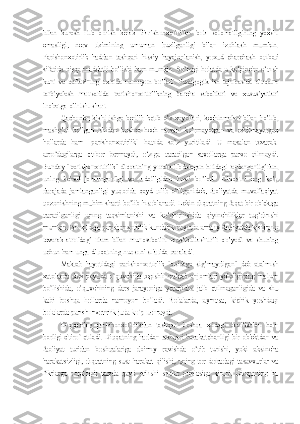 bilan   kurash   olib   borish   kerak.   Parishonxotirlikni   bola   salomatligining   yaxshi
emasligi,   nerv   tizimining   umuman   buzilganligi   bilan   izohlash   mumkin.
Parishonxotirlik   haddan   tashqari   hissiy   hayajonlanish,   yoxud   charchash   oqibati
sifatida qisqa muddatli bo’lishi ham mumkin. So’nggi holatda u ko’pincha o’qish
kuni   va   qaftasining   oxirida   namoyon   bo’ladi.   Pedagogik   ish   tajribasida   diqqatni
tarbiyalash   maqsadida   parishonxotirlikning   barcha   sabablari   va   xususiyatlari
inobatga olinishi shart.
Qachonki, kishi ishga  berilib ketib o’z xayollari, kechinmalari  bilan bo’lib,
mashg’ul   bo’lgan   ishidan   boshqa   hech   narsani   ko’rmayotgan   va   eshitmayotgan
hollarda   ham   "parishonxotirlik"   haqida   so’z   yuritiladi.   U   masalan   tevarak-
atrofdagilarga   e'tibor   bermaydi,   o’ziga   qaratilgan   savollarga   parvo   qilmaydi.
Bunday "parishonxotirlik" diqqatning yorqin ifodalagan holdagi  tanlanganligidan,
uning   behad   jamlanganligi   va   jadalligidan   hosil   bo’ladi.   Diqqatni   eng   ko’p
darajada   jamlanganligi   yuqorida   qayd   qilib   o’tilganidek,   faoliyatda   muvaffaqiyat
qozonishning muhim sharti bo’lib hisoblanadi. Lekin diqqatning faqat bir ob'ektga
qaratilganligi   uning   taqsimlanishi   va   ko’chirilishida   qiyinchiliklar   tug’dirishi
mumkin. Bu xildagi parishonxotirlik kundalik hayotda amaliy faoliyatda kishining
tevarak-atrofdagi   olam   bilan   munosabatini   mushkullashtirib   qo’yadi   va   shuning
uchun ham unga diqqatning nuqsoni sifatida qaraladi. 
Maktab   hayotidagi   parishonxotirlik   "qoidaga   sig’maydigan"   deb   atalmish
xatolarda   dars   paytida   o’quvchida   tegishli   maktab   anjomlari   yo’qligining   ma'lum
bo’lishida,   o’quvchining   dars   jarayoniga   yetarlicha   jalb   etilmaganligida   va   shu
kabi   boshqa   hollarda   namoyon   bo’ladi.   Bolalarda,   ayniqsa,   kichik   yoshdagi
bolalarda parishonxotirlik juda ko’p uchraydi. 
Diqqatning   parishonxotirlikdan   tashqari   boshqa   xildagi   buzilishlari   ham
borligi e'tirof etiladi. Diqqatning haddan tashqari harakatchanligi bir ob'ektdan va
faoliyat   turidan   boshqalariga   doimiy   ravishda   o’tib   turishi,   yoki   aksincha
harakatsizligi,   diqqatning   sust   harakat   qilishi,   uning   tor   doiradagi   tasavvurlar   va
fikrlarga   patologik   tarzda   qayd   etilishi   shular   jumlasiga   kiradi.   Diqqatning   bu 