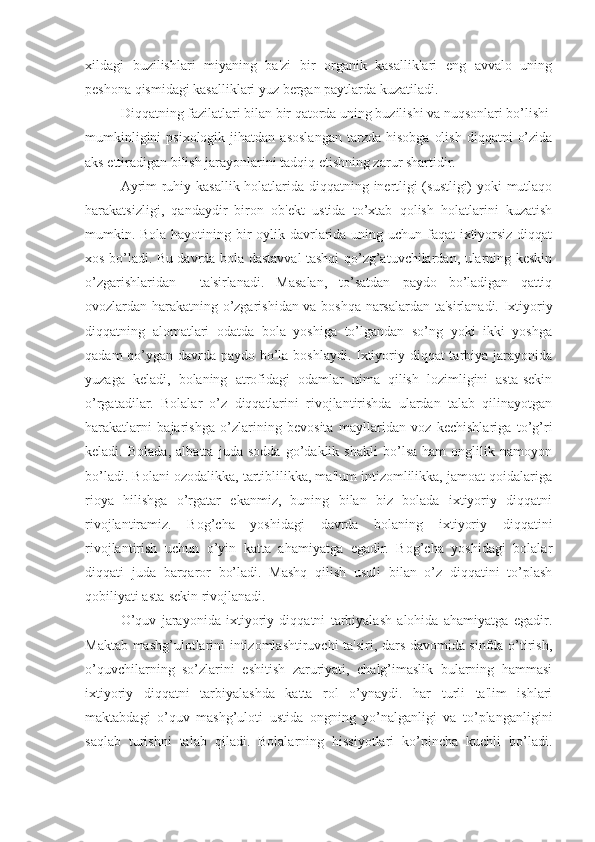 xildagi   buzilishlari   miyaning   ba'zi   bir   organik   kasalliklari   eng   avvalo   uning
peshona qismidagi kasalliklari yuz bergan paytlarda kuzatiladi.
Diqqatning fazilatlari bilan bir qatorda uning buzilishi va nuqsonlari bo’lishi
mumkinligini  psixologik  jihatdan   asoslangan   tarzda  hisobga   olish   diqqatni   o’zida
aks ettiradigan bilish jarayonlarini tadqiq etishning zarur shartidir. 
Ayrim ruhiy kasallik holatlarida diqqatning inertligi (sustligi) yoki mutlaqo
harakatsizligi,   qandaydir   biron   ob'ekt   ustida   to’xtab   qolish   holatlarini   kuzatish
mumkin. Bola hayotining bir  oylik davrlarida uning uchun faqat ixtiyorsiz diqqat
xos bo’ladi. Bu davrda bola dastavval tashqi qo’zg’atuvchilardan, ularning keskin
o’zgarishlaridan     ta'sirlanadi.   Masalan,   to’satdan   paydo   bo’ladigan   qattiq
ovozlardan harakatning o’zgarishidan va boshqa narsalardan ta'sirlanadi. Ixtiyoriy
diqqatning   alomatlari   odatda   bola   yoshiga   to’lgandan   so’ng   yoki   ikki   yoshga
qadam  qo’ygan davrda paydo bo’la boshlaydi. Ixtiyoriy diqqat tarbiya jarayonida
yuzaga   keladi,   bolaning   atrofidagi   odamlar   nima   qilish   lozimligini   asta-sekin
o’rgatadilar.   Bolalar   o’z   diqqatlarini   rivojlantirishda   ulardan   talab   qilinayotgan
harakatlarni   bajarishga   o’zlarining   bevosita   mayllaridan   voz   kechishlariga   to’g’ri
keladi.   Bolada,   albatta   juda   sodda   go’daklik   shakli   bo’lsa   ham   onglilik   namoyon
bo’ladi. Bolani ozodalikka, tartiblilikka, ma'lum intizomlilikka, jamoat qoidalariga
rioya   hilishga   o’rgatar   ekanmiz,   buning   bilan   biz   bolada   ixtiyoriy   diqqatni
rivojlantiramiz.   Bog’cha   yoshidagi   davrda   bolaning   ixtiyoriy   diqqatini
rivojlantirish   uchun   o’yin   katta   ahamiyatga   egadir.   Bog’cha   yoshidagi   bolalar
diqqati   juda   barqaror   bo’ladi.   Mashq   qilish   usuli   bilan   o’z   diqqatini   to’plash
qobiliyati asta-sekin rivojlanadi.
O’quv   jarayonida   ixtiyoriy   diqqatni   tarbiyalash   alohida   ahamiyatga   egadir.
Maktab mashg’ulotlarini intizomlashtiruvchi ta'siri, dars davomida sinfda o’tirish,
o’quvchilarning   so’zlarini   eshitish   zaruriyati,   chalg’imaslik   bularning   hammasi
ixtiyoriy   diqqatni   tarbiyalashda   katta   rol   o’ynaydi.   har   turli   ta'lim   ishlari
maktabdagi   o’quv   mashg’uloti   ustida   ongning   yo’nalganligi   va   to’planganligini
saqlab   turishni   talab   qiladi.   Bolalarning   hissiyotlari   ko’pincha   kuchli   bo’ladi. 