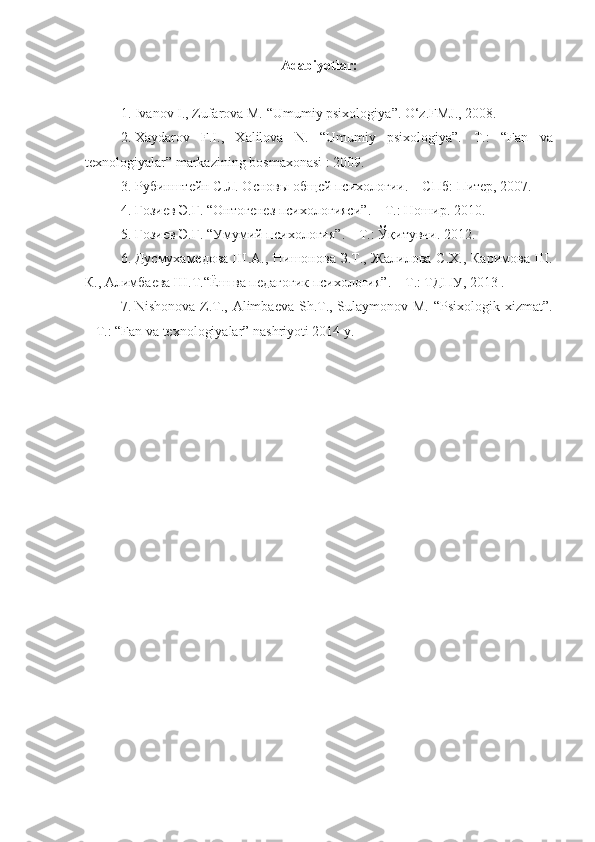 A dabiyotlar :
1. Ivanov I., Zufarova M. “ Umumiy psixologiya ” .  O‘z.FMJ., 2008.
2. Xaydarov   F.I.,   Xalilova   N.   “Umumiy   psixologiya”.   T.:   “ Fan   va
texnologiyalar ”  markazining bosmаxonasi  : 2009.
3. Рубинштейн С.Л. Основы общей психологии. – СПб :  Питер , 2007.
4. Ғозиев Э.Ғ.  “ Онтогенез психологияси ” . – T.: Ношир. 2010.
5. Ғозиев Э.Ғ.  “ Умумий психология ” . – T.: Ўқитувчи. 2012.
6. Дусмухамедова Ш.А.,  Нишонова З.Т., Жалилова  С.Х., Каримова  Ш.
К.,  Алимбаева Ш.Т. “Ёш ва педагогик психология”. – T.: TДПУ, 2013 .
7. Nishonova Z.T., Alimbaеva Sh.T., Sulaymonov M. “Psixologik xizmat”.
– T.: “Fan va texnologiyalar” nashriyoti 2014 y. 