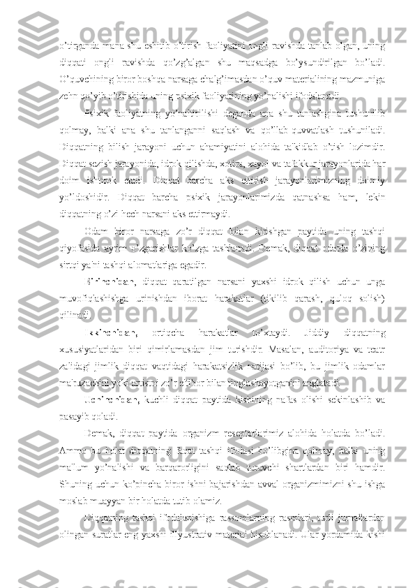 o’tirganda mana shu eshitib o’tirish faoliyatini  ongli  ravishda tanlab olgan, uning
diqqati   ongli   ravishda   qo’zg’algan   shu   maqsadga   bo’ysundirilgan   bo’ladi.
O’quvchining biror boshqa narsaga chalg’imasdan o’quv materialining mazmuniga
zehn qo’yib o’tirishida uning psixik faoliyatining yo’nalishi ifodalanadi. 
Psixik   faoliyatning   yo’naltirilishi   deganda   ana   shu   tanlashgina   tushunilib
qolmay,   balki   ana   shu   tanlanganni   saqlash   va   qo’llab-quvvatlash   tushuniladi.
Diqqatning   bilish   jarayoni   uchun   ahamiyatini   alohida   ta'kidlab   o’tish   lozimdir.
Diqqat sezish jarayonida, idrok qilishda, xotira, xayol va tafakkur jarayonlarida har
doim   ishtirok   etadi.   Diqqat   barcha   aks   ettirish   jarayonlarimizning   doimiy
yo’ldoshidir.   Diqqat   barcha   psixik   jarayonlarimizda   qatnashsa   ham,   lekin
diqqatning o’zi hech  narsani aks ettirmaydi. 
Odam   biror   narsaga   zo’r   diqqat   bilan   kirishgan   paytida   uning   tashqi
qiyofasida   ayrim   o’zgarishlar   ko’zga   tashlanadi.   Demak,   diqqat   odatda   o’zining
sirtqi ya'ni tashqi alomatlariga egadir. 
Birinchidan ,   diqqat   qaratilgan   narsani   yaxshi   idrok   qilish   uchun   unga
muvofiqlashishga   urinishdan   iborat   harakatlar   (tikilib   qarash,   quloq   solish)
qilinadi.
Ikkinchidan,   ortiqcha   harakatlar   to’xtaydi.   Jiddiy   diqqatning
xususiyatlaridan   biri   qimirlamasdan   jim   turishdir.   Masalan,   auditoriya   va   teatr
zalidagi   jimlik   diqqat   vaqtidagi   harakatsizlik   natijasi   bo’lib,   bu   jimlik   odamlar
ma'ruzachini yoki artistni zo’r e'tibor bilan tinglashayotganini anglatadi.
Uchinchidan,   kuchli   diqqat   paytida   kishining   nafas   olishi   sekinlashib   va
pasayib qoladi.
Demak,   diqqat   paytida   organizm   reseptorlarimiz   alohida   holatda   bo’ladi.
Ammo   bu   holat   diqqatning   faqat   tashqi   ifodasi   bo’libgina   qolmay,   balki   uning
ma'lum   yo’nalishi   va   barqarorligini   saqlab   turuvchi   shartlardan   biri   hamdir.
Shuning uchun ko’pincha biror  ishni bajarishdan avval  organizmimizni shu ishga
moslab muayyan bir holatda tutib olamiz.
Diqqatning   tashqi   ifodalanishiga   rassomlarning   rasmlari,   turli   jurnallardan
olingan suratlar eng yaxshi illyustrativ material hisoblanadi. Ular yordamida kishi 