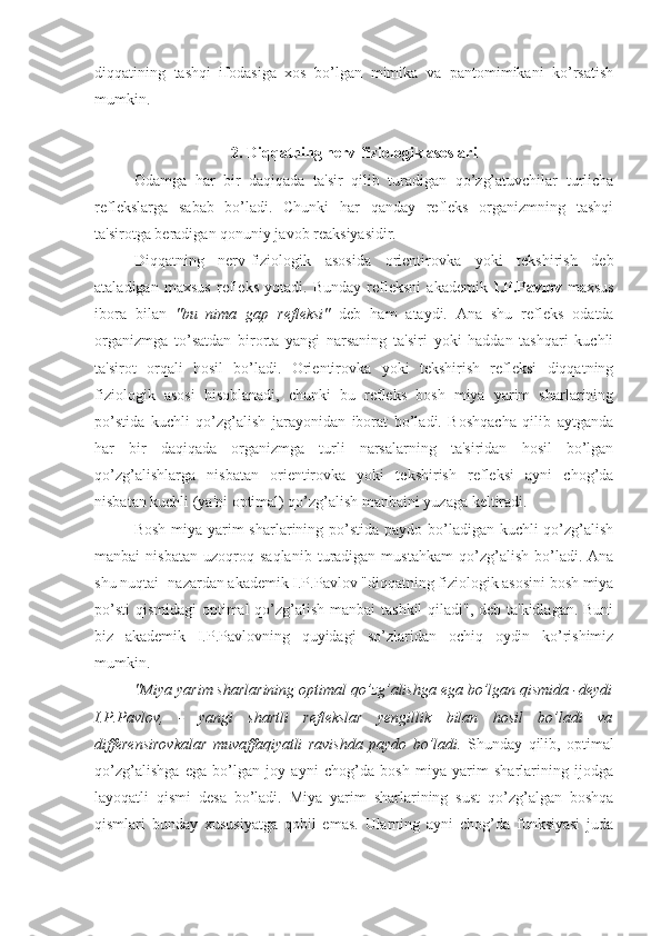 diqqatining   tashqi   ifodasiga   xos   bo’lgan   mimika   va   pantomimikani   ko’rsatish
mumkin.
2. Diqqatning nerv-fiziologik asoslari
Odamga   har   bir   daqiqada   ta'sir   qilib   turadigan   qo’zg’atuvchilar   turlicha
reflekslarga   sabab   bo’ladi.   Chunki   har   qanday   refleks   organizmning   tashqi
ta'sirotga beradigan qonuniy javob reaksiyasidir. 
Diqqatning   nerv-fiziologik   asosida   orientirovka   yoki   tekshirish   deb
ataladigan   maxsus   refleks   yotadi.   Bunday   refleksni   akademik   I.P.Pavlov   maxsus
ibora   bilan   "bu   nima   gap   refleksi"   deb   ham   ataydi.   Ana   shu   refleks   odatda
organizmga   to’satdan   birorta   yangi   narsaning   ta'siri   yoki   haddan   tashqari   kuchli
ta'sirot   orqali   hosil   bo’ladi.   Orientirovka   yoki   tekshirish   refleksi   diqqatning
fiziologik   asosi   hisoblanadi,   chunki   bu   refleks   bosh   miya   yarim   sharlarining
po’stida   kuchli   qo’zg’alish   jarayonidan   iborat   bo’ladi.   Boshqacha   qilib   aytganda
har   bir   daqiqada   organizmga   turli   narsalarning   ta'siridan   hosil   bo’lgan
qo’zg’alishlarga   nisbatan   orientirovka   yoki   tekshirish   refleksi   ayni   chog’da
nisbatan kuchli (ya'ni optimal) qo’zg’alish manbaini yuzaga keltiradi.
Bosh miya yarim  sharlarining po’stida paydo bo’ladigan kuchli qo’zg’alish
manbai   nisbatan   uzoqroq   saqlanib   turadigan  mustahkam   qo’zg’alish   bo’ladi.   Ana
shu nuqtai- nazardan akademik I.P.Pavlov "diqqatning fiziologik asosini bosh miya
po’sti  qismidagi  optimal qo’zg’alish manbai tashkil  qiladi", deb ta'kidlagan. Buni
biz   akademik   I.P.Pavlovning   quyidagi   so’zlaridan   ochiq   oydin   ko’rishimiz
mumkin.
"Miya yarim sharlarining optimal qo’zg’alishga ega bo’lgan qismida -deydi
I.P.Pavlov,   -   yangi   shartli   reflekslar   yengillik   bilan   hosil   bo’ladi   va
differensirovkalar   muvaffaqiyatli   ravishda   paydo   bo’ladi.   Shunday   qilib,   optimal
qo’zg’alishga   ega   bo’lgan   joy   ayni   chog’da   bosh   miya   yarim   sharlarining   ijodga
layoqatli   qismi   desa   bo’ladi.   Miya   yarim   sharlarining   sust   qo’zg’algan   boshqa
qismlari   bunday   xususiyatga   qobil   emas.   Ularning   ayni   chog’da   funksiyasi   juda 