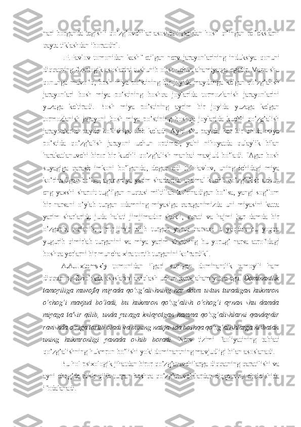 nari   borganda   tegishli   qo’zg’ovchilar   asosida   ilgaridan   hosil   qilingan   reflekslarni
qayta tiklashdan iboratdir". 
I.P.Pavlov   tomonidan   kashf   etilgan   nerv   jarayonlarining   induksiya   qonuni
diqqatning fiziologik asoslarini tushunib olish uchun ahamiyatga egadir. Mana shu
qonunga   muvofiq,   bosh   miya   po’stining   bir   joyida   maydonga   kelgan   qo’zg’alish
jarayonlari   bosh   miya   po’stining   boshqa   joylarida   tormozlanish   jarayonlarini
yuzaga   keltiradi.   Bosh   miya   po’stining   ayrim   bir   joyida   yuzaga   kelgan
tormozlanish   jarayoni   bosh   miya   po’stining   boshqa   joylarida   kuchli   qo’zg’alish
jarayonlarini   paydo   bo’lishiga   olib   keladi.   Ayni   shu   paytda   har   bir   onida   miya
po’stida   qo’zg’alish   jarayoni   uchun   optimal,   ya'ni   nihoyatda   qulaylik   bilan
harakatlanuvchi   biror   bir   kuchli   qo’zg’alish   manbai   mavjud   bo’ladi.   "Agar   bosh
suyagiga   qarash   imkoni   bo’lganda,   degan   edi   I.P.Pavlov,   uning   ichidagi   miya
ko’rinadigan bo’lsa, agar  miya yarim sharlarida optimal kuchli qo’zg’alish uchun
eng   yaxshi   sharoit   tug’ilgan   nuqtasi   miltillab   ko’rinadigan   bo’lsa,   yangi   sog’lom
bir   narsani   o’ylab   turgan   odamning   miyasiga   qaraganimizda   uni   miyasini   katta
yarim   sharlarida   juda   halati   jimjimador   shakli,   surati   va   hajmi   har   damda   bir
o’zgarib,   turlanib,   jimir-jimir   qilib   turgan   yoruq   narsani   u   yoqdan   bu   yoqqa
yugurib   qimirlab   turganini   va   miya   yarim   sharining   bu   yorug’   narsa   atrofidagi
boshqa yerlarni bir muncha xira tortib turganini ko’rardik".
A.A.Uxtomskiy   tomonidan   ilgari   surilgan   dominantlik   tamoyili   ham
diqqatning fiziologik asoslarini aniqlash uchun katta ahamiyatga ega.  Dominantlik
tamoyiliga   muvofiq   miyada   qo’zg’alishning   har   doim   ustun   turadigan   hukmron
o’chog’i   mavjud   bo’ladi,   bu   hukmron   qo’zg’alish   o’chog’i   aynan   shu   damda
miyaga   ta'sir   qilib,   unda   yuzaga   kelayotgan   hamma   qo’zg’alishlarni   qandaydir
ravishda o’ziga tortib oladi va buning natijasida boshqa qo’zg’alishlarga nisbatan
uning   hukmronligi   yanada   oshib   boradi.   Nerv   tizimi   faoliyatining   tabiati
qo’zg’alishning hukmron bo’lishi yoki dominantning mavjudligi bilan asoslanadi.
Bu hol psixologik jihatdan biror qo’zg’atuvchilarga diqqatning qaratilishi va
ayni chog’da ta'sir qilib turgan boshqa qo’zg’atuvchilardan diqqatning chalqishida
ifodalanadi.  