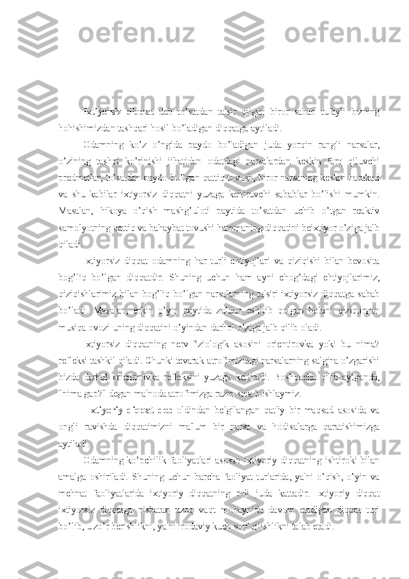 Ixtiyorsiz   diqqat   deb   to’satdan   ta'sir   qilgan   biror   sabab   tufayli   bizning
hohishimizdan tashqari hosil bo’ladigan diqqatga aytiladi. 
Odamning   ko’z   o’ngida   paydo   bo’ladigan   juda   yorqin   rangli   narsalar,
o’zining   tashqi   ko’rinishi   jihatidan   odatdagi   narsalardan   keskin   farq   qiluvchi
predmetlar, to’satdan paydo bo’lgan qattiq tovush, biror narsaning keskin harakati
va   shu   kabilar   ixtiyorsiz   diqqatni   yuzaga   keltiruvchi   sabablar   bo’lishi   mumkin.
Masalan,   hikoya   o’qish   mashg’uloti   paytida   to’satdan   uchib   o’tgan   reaktiv
samolyotning qattiq va bahaybat tovushi hammaning diqqatini beixtiyor o’ziga jalb
qiladi. 
Ixtiyorsiz   diqqat   odamning   har   turli   ehtiyojlari   va   qiziqishi   bilan   bevosita
bog’liq   bo’lgan   diqqatdir.   Shuning   uchun   ham   ayni   chog’dagi   ehtiyojlarimiz,
qiziqishlarimiz bilan  bog’liq  bo’lgan  narsalarning ta'siri  ixtiyorsiz   diqqatga  sabab
bo’ladi.   Masalan,   erkin   o’yin   paytida   zaldan   eshitib   qolgan   bolani   qiziqtirgan
musiqa ovozi uning diqqatini o’yindan darhol o’ziga jalb qilib oladi.
Ixtiyorsiz   diqqatning   nerv-fiziologik   asosini   orientirovka   yoki   bu   nima?
refleksi tashkil qiladi. Chunki tevarak-atrofimizdagi narsalarning salgina o’zgarishi
bizda   darhol   orientirovka   refleksini   yuzaga   keltiradi.   Boshqacha   qilib   aytganda,
"nima gap?" degan ma'noda atrofimizga razm sola boshlaymiz.
  Ixtiyoriy   diqqat   deb -oldindan   belgilangan   qat'iy   bir   maqsad   asosida   va
ongli   ravishda   diqqatimizni   ma'lum   bir   narsa   va   hodisalarga   qaratishimizga
aytiladi. 
Odamning ko’pchilik faoliyatlari asosan  ixtiyoriy diqqatning ishtiroki bilan
amalga   oshiriladi.   Shuning   uchun   barcha   faoliyat   turlarida,   ya'ni   o’qish,   o’yin   va
mehnat   faoliyatlarida   ixtiyoriy   diqqatning   roli   juda   kattadir.   Ixtiyoriy   diqqat
ixtiyorsiz   diqqatga   nisbatan   uzoq   vaqt   mobaynida   davom   etadigan   diqqat   turi
bo’lib, u zo’r berishlikni, ya'ni irodaviy kuch sarf qilishlikni talab etadi.  