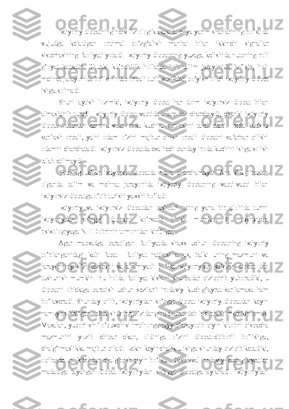 Ixtiyoriy diqqatning nerv fiziologik asosida miya yarim sharlarining po’stida
vujudga   keladigan   optimal   qo’zg’alish   manbai   bilan   ikkinchi   signallar
sistemasining faoliyati yotadi. Ixtiyoriy diqqatning yuzaga kelishida nutqning roli
g’oyat   kattadir.   Chunki   ko’pchilik   hollarda   hoh   ta'lim   jarayonida   bo’lsin,   hoh
mehnat jarayonida bo’lsin nutq orqali turli vazifalar qo’yish bilan ixtiyoriy diqqat
ishga solinadi. 
Shuni   aytish   lozimki,   ixtiyoriy   diqqat   har   doim   ixtiyorsiz   diqqat   bilan
almashinib   turadi.   Ixtiyoriy   diqqat   vaqtida   odam   tez   charchaydi,   chunki   ixtiyoriy
diqqat   odamdan   hamma   vaqt   iroda   kuchini   sarflashni   talab   etadi.   Iroda   kuchini
sarflash   orqali,   ya'ni   odam   o’zini   majbur   qilish   orqali   diqqatni   safarbar   qilishi
odamni charchatadi. Ixtiyorsiz diqqatda esa hech qanday iroda kuchini ishga solish
talab etilmaydi. 
Shuning   uchun   ixtiyorsiz   diqqatda   odam   charchamaydi.   Ana   shu   jihatdan
olganda   ta'lim   va   mehnat   jarayonida   ixtiyoriy   diqqatning   vaqti-vaqti   bilan
ixtiyorsiz diqqatga o’tib turishi yaxshi bo’ladi. 
Ixtiyoriy   va   ixtiyorsiz   diqqatdan   tashqari   uning   yana   bir   alohida   turini
ixtiyoriydan   so’nggi   diqqatni   ko’rsatib   o’tish   mumkin.   Bu   tushuncha
psixologiyaga N.F.Dobrinin tomonidan kiritilgan. 
Agar   maqsadga   qaratilgan   faoliyatda   shaxs   uchun   diqqatning   ixtiyoriy
to’planganidagi   kabi   faqat     faoliyat   natijasi   emas,   balki   uning   mazmuni   va
jarayonning   o’zi   qiziqarli   va   ahamiyatli   bo’lsa   ixtiyoriydan   so’nggi   diqqat   deb
tushunish   mumkin.   Bu   holda   faoliyat   kishini   shu   qadar   qiziqtirib   yuboradiki,   u
diqqatni   ob'ektga   qaratish   uchun   sezilarli   irodaviy   kuch-g’ayrat   sarflamasa   ham
bo’laveradi.   Shunday   qilib,   ixtiyoriydan   so’nggi   diqqat   ixtiyoriy   diqqatdan   keyin
namoyon   bo’lgan   holda   shuning   o’zidangina   iborat   deb   hisoblash   mumkin   emas.
Masalan, yuqori sinf o’quvchisi imtihonga tayyorlanayotib qiyin kitobni qisqacha
mazmunini   yozib   chiqar   ekan,   oldiniga   o’zini   diqqat-e'tiborli   bo’lishga,
chalg’imaslikka majbur qiladi. Lekin keyinchalik u ishga shunday qiziqib ketadiki,
oqibatda uni kitobdan chalg’itish qiyin bo’ladi. Dastavval irodaviy kuch-g’ayratlar
madadiga   tayangan   diqqat   ixtiyoriydan   so’nggi   diqqatga   aylanadi.   Ixtiyoriydan 