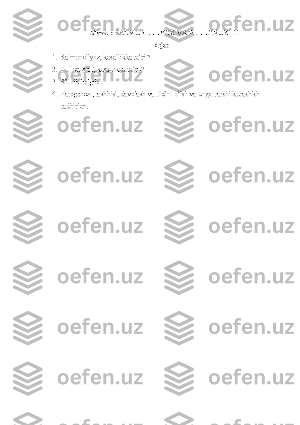 Mavzu: SALMONELLYOZ VA PULLOROZ-TIF
Reja:
1. Salmonellyoz, kasallikka ta’rif?
2. Pulloroz-tif, kasallikga ta’rif? 
3. Klinik belgilari.  
4. Patogenezi, tashhisi, davolash va oldini olish va unga qarshi kurashish 
tadbirlari. 