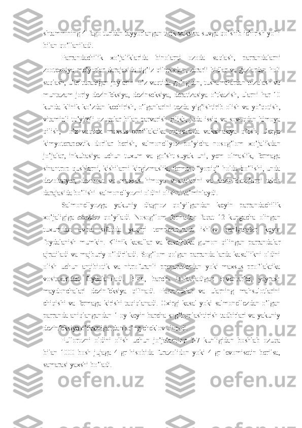 shtammining 4-fago turidan tayyorlangan tirik vaksina suvga qo’shib ichirish yo’li
bilan qo’llaniladi. 
Parrandachilik   xo’jaliklarida   binolarni   ozoda   saqlash,   parrandalarni
zootexniya   me’yorlar   darajasida   tig’iz   qilmasdan,   zararli   hidlar   va   gazlardan   holi
saqlash,  ular  turadigan joylarni    o’z vaqtida go’ngdan, tushamalardan tozalash va
muntazam   joriy   dezinfeksiya,   dezinseksiya,   deratizasiya   o’tkazish,   ularni   har   10
kunda   klinik   ko’zdan   kechirish,   o’lganlarini   tezda   yig’ishtirib   olish   va   yo’qotish,
vitaminli   to’yimli   ozuqalar   bilan   parvarish   qilish,   juda  issiq   va  sovuqdan   himoya
qilish,     o’z   vaqtida   maxsus   profilaktika   maqsadida   vaksinasiya   qilish,   ularga
kimyoterapevtik   dorilar   berish,   salmonellyoz   bo’yicha   nosog’lom   xo’jalikdan
jo’jalar,   inkubasiya   uchun   tuxum   va   go’sht-suyak   uni,   yem   olmaslik,   fermaga
sinantrop   qushlarni,   kishilarni   kirgizmaslik,   fermani   “yopiq”   holda   bo’lishi,   unda
dezobaryer,   dezomat   va   maxsus   himoya   vositalarini   va   dezinfektorlarni   talab
darajasida bo’lishi  salmonellyozni oldini olishni ta’minlaydi.
Salmonellyozga   yakuniy   diagnoz   qo’yilgandan   keyin   parrandachilik
xo’jaligiga   cheklov   qo’yiladi.   Nosog’lom   fermadan   faqat   12   kungacha   olingan
tuxumdan   ovqat   sifatida   yuqori   temperaturada   ishlov   berilgandan   keyin
foydalanish   mumkin.   Klinik   kasallar   va   kasallikka   gumon   qilingan   parrandalar
ajratiladi   va  majburiy  o’ldiriladi.  Sog’lom   qolgan parranda-larda  kasallikni   oldini
olish   uchun   antibiotik   va   nitrofuranli   preparatlardan   yoki   maxsus   profilaktika
vositalaridan   foydalaniladi.   Bino,   barcha   ishlatiladigan   inventarlar,   yayrash
maydonchalari   dezinfeksiya   qilinadi.   Parrandalar   va   ularning   mahsulotlarini
chiqishi   va   fermaga   kirishi   taqiqlanadi.   Oxirgi   kasal   yoki   salmonellezdan   o’lgan
parranda aniqlangandan 1 oy keyin barcha sog’lomlashtirish tadbirlari va yakuniy
dezinfeksiya o’tkazilgandan so’ng cheklov olinadi. 
Pullorozni   oldini   olish   uchun   jo’jalarning   3-7   kunligidan   boshlab   ozuqa
bilan   1000   bosh   jujaga   4   gr   hisobida   furazolidon   yoki   4   gr   levomisetin   berilsa,
samarasi yaxshi bo’ladi. 