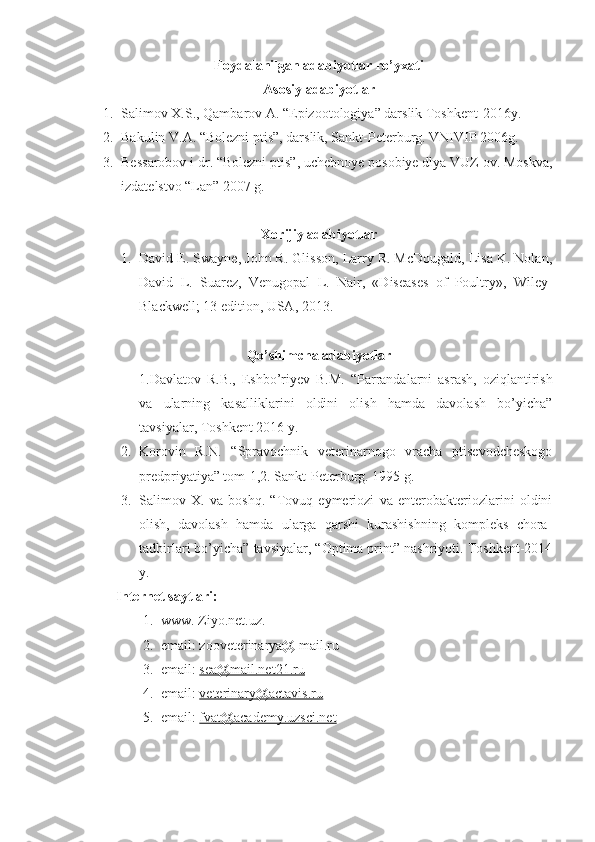 Foydalanilgan adabiyotlar ro’yxati
Asosiy adabiyotlar
1. Salimov X.S., Qambarov A. “Epizootologiya” darslik Toshkent-2016y.
2. Bakulin V.A. “Bolezni ptis”, darslik, Sankt-Peterburg. VNIVIP 2006g.
3. Bessarobov i dr. “Bolezni ptis”, uchebnoye posobiye dlya VUZ ov. Moskva,
izdatelstvo “Lan” 2007 g.
Xorijiy adabiyotlar
1. David E. Swayne, John R. Glisson, Larry R. McDougald, Lisa K. Nolan,
David   L.   Suarez,   Venugopal   L.   Nair,   «Diseases   of   Poultry»,   Wiley-
Blackwell; 13 edition, USA, 2013.
Qo’shimcha adabiyotlar
1.Davlatov   R.B.,   Eshbo’riyev   B.M.   “Parrandalarni   asrash,   oziqlantirish
va   ularning   kasalliklarini   oldini   olish   hamda   davolash   bo’yicha”
tavsiyalar, Toshkent 2016 y.
2. Korovin   R.N.   “Spravochnik   veterinarnogo   vracha   ptisevodcheskogo
predpriyatiya” tom-1,2. Sankt-Peterburg. 1995 g.
3. Salimov   X.   va   boshq.   “Tovuq   eymeriozi   va   enterobakteriozlarini   oldini
olish,   davolash   hamda   ularga   qarshi   kurashishning   kompleks   chora-
tadbirlari bo’yicha” tavsiyalar, “Optima print” nashriyoti. Toshkent-2014
y.
Internet  sayt lari :
1. www. Ziyo.net.uz.
2. email: zooveterinarya@ mail.ru
3. email:  sea@mail.net21.ru
4. email:  veterinary@actavis.ru
5. email:  fvat@academy.uzsci.net 