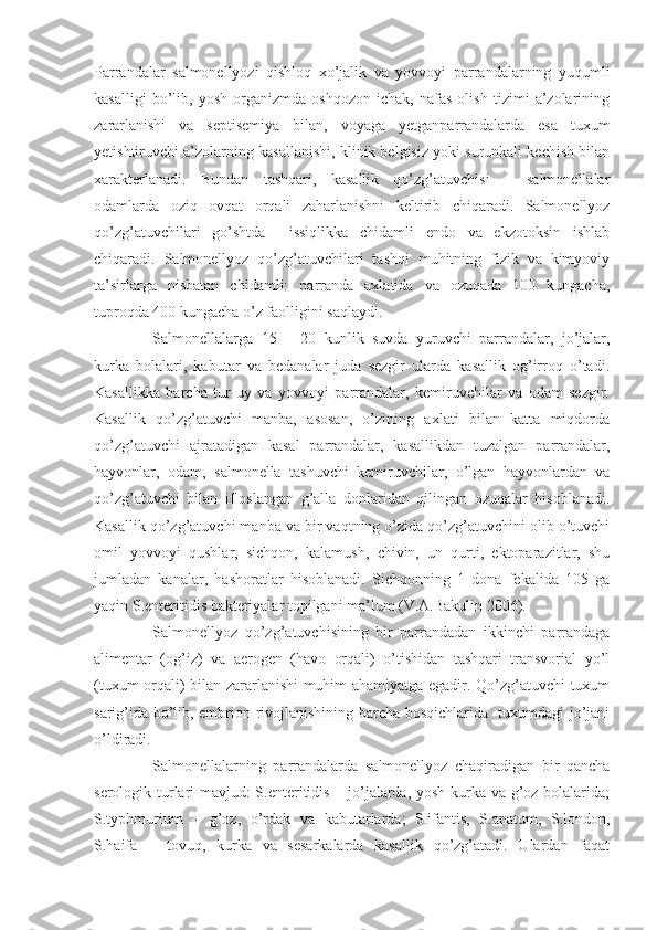 Parrandalar   salmonellyozi   qishloq   xo’jalik   va   yovvoyi   parrandalarning   yuqumli
kasalligi   bo’lib,   yosh   organizmda   oshqozon   ichak,   nafas   olish   tizimi   a’zolarining
zararlanishi   va   septisemiya   bilan,   voyaga   yetganparrandalarda   esa   tuxum
yetishtiruvchi a’zolarning kasallanishi, klinik belgisiz yoki surunkali kechish bilan
xarakterlanadi.   Bundan   tashqari,   kasallik   qo’zg’atuvchisi   –   salmonellalar
odamlarda   oziq   ovqat   orqali   zaharlanishni   keltirib   chiqaradi.   Salmonellyoz
qo’zg’atuvchilari   go’shtda     issiqlikka   chidamli   endo   va   ekzotoksin   ishlab
chiqaradi.   Salmonellyoz   qo’zg’atuvchilari   tashqi   muhitning   fizik   va   kimyoviy
ta’sirlarga   nisbatan   chidamli:   parranda   axlatida   va   ozuqada   100   kungacha,
tuproqda 400 kungacha o’z faolligini saqlaydi.
Salmonellalarga   15   –   20   kunlik   suvda   yuruvchi   parrandalar,   jo’jalar,
kurka   bolalari,   kabutar   va   bedanalar   juda   sezgir   ularda   kasallik   og’irroq   o’tadi.
Kasallikka   barcha   tur   uy   va   yovvoyi   parrandalar,   kemiruvchilar   va   odam   sezgir.
Kasallik   qo’zg’atuvchi   manba,   asosan,   o’zining   axlati   bilan   katta   miqdorda
qo’zg’atuvchi   ajratadigan   kasal   parrandalar,   kasallikdan   tuzalgan   parrandalar,
hayvonlar,   odam,   salmonella   tashuvchi   kemiruvchilar,   o’lgan   hayvonlardan   va
qo’zg’atuvchi   bilan   ifloslangan   g’alla   donlaridan   qilingan   ozuqalar   hisoblanadi.
Kasallik qo’zg’atuvchi manba va bir vaqtning o’zida qo’zg’atuvchini olib o’tuvchi
omil   yovvoyi   qushlar,   sichqon,   kalamush,   chivin,   un   qurti,   ektoparazitlar,   shu
jumladan   kanalar,   hashoratlar   hisoblanadi.   Sichqonning   1   dona   fekalida   105   ga
yaqin S.enteritidis bakteriyalar topilgani ma’lum (V.A.Bakulin 2006). 
Salmonellyoz   qo’zg’atuvchisining   bir   parrandadan   ikkinchi   parrandaga
alimentar   (og’iz)   va   aerogen   (havo   orqali)   o’tishidan   tashqari   transvorial   yo’l
(tuxum orqali) bilan zararlanishi muhim ahamiyatga egadir. Qo’zg’atuvchi tuxum
sarig’ida bo’lib, embrion rivojlanishining barcha bosqichlarida   tuxumdagi jo’jani
o’ldiradi.
Salmonellalarning   parrandalarda   salmonellyoz   chaqiradigan   bir   qancha
serologik turlari mavjud: S.enteritidis – jo’jalarda, yosh kurka va g’oz bolalarida;
S.typhmurium   –   g’oz,   o’rdak   va   kabutarlarda;   S.ifantis,   S.anatum,   S.london,
S.haifa   –   tovuq,   kurka   va   sesarkalarda   kasallik   qo’zg’atadi.   Ulardan   faqat 