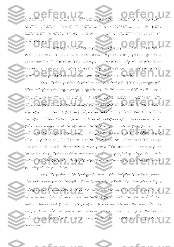 S.enteritidis  – odamlarda  juda  og’ir  kechadigan oziq – ovqat  toksikoinfeksiyasini
keltirib   chiqaradi.   Nosog’lom   parrandachilik   xo’jaliklarida   100   %   gacha
parrandalarning   zararlanishi   va   10-15   %   1-10   kunlik   jo’jalarning   nobud   bo’lishi
bilan kechadi.
Salmonellyozga turg’un joylik ya’ni bir joyda, aynan bir xo’jalikda vaqti-
vaqti   bilan   kasallik   chiqib   turish   holati   xosdir.   Ayniqsa   zich   joylashtirilgan   katta
parrandachilik   fabrikalarida   ko’p   uchraydi.   Parrandalarni   to’yimli   oziqalar   bilan
boqmaslik,   o’z   vaqtida   oziqlantirmaslik,   tig’iz   asrash   va   juda   issiqda   saqlash
kasallik namoyon bo’lishiga olib keluvchi omillardan hisoblanadi. 
Kasallikning yashirin davri alimentar zararlanishda 5-7 kun, aerogen yo’l
bilan   qo’zg’atuvchi   organizmiga   kirganda   esa   24-36   soatni   tashkil   etadi.   Tovuq
jo’jalarida   2-4,   o’rdak   bolalarida   3-7   kunni   tashkil   etadi.   30   kunlikdan   katta
jo’jalarda   yashirin   davr   yuqorida   aytilgan   muddatlardan   2-3   barobar   ko’p   vaqtni
egallaydi.   1-10   kunlik   yoshdagi   jo’jalarda   kasallikning   o’tkir   kechishi   ko’proq
namoyon  bo’ladi.  Kasal  jo’jalarning  ishtahasi   pasayadi,  ayrim  vaqtlarda  umuman
yo’qoladi,   ularda   lohaslik,   uyquchanlik,   ko’zlari   yarim   ochiq   yoki   yopiq   holda
bo’lib, serozli konyunktivit, burun bo’shlig’idan ekssudat ajralishi, xirillash, nafas
olishi   qiyinlashishi,   jig’ildonda   atoniya   kuzatiladi   va   uning   qanotlari   pastga
tushgan   holda   turadi.   Parrandalarda   asosiy   kasallikka   xos   belgi   –   ommaviy   ich
ketishidir. Kasallikning boshida parandaning axlati suyuq, bo’rga o’xshash oqimtir
bo’ladi. Ko’pincha kasal jo’janing kloakasi, to’g’ri ichagi axlat bilan bekilib qoladi
va uning o’lishiga olib keladi. 
Kasallik   yarim   o’tkir   kechganda   ham   ushbu   belgilar   kuzatiladi,   ammo
ular   aniq   namoyon   bo’lmaydi.   O’lim   kamroq   kuzatiladi   leki   ular   salmonellyoz
qo’zg’atuvchisini   tashuvchi   bo’lib   xizmat   qiladi   hamda   o’sish   va   rivojlanishdan
ortda   qoladi.   Yosh   o’rdak   bolalarida   kasallik   yarim   o’tkir   kechganda   7-24   kun
davom   etadi,   asosiy   patologik   jarayon   ichaklarda   kechadi   va   ular   o’sil   va
rivojlanishda   o’z   tengqurlaridan   orqada   qoladi.   Ularning   oyoq   va   qanot
bo’g’inlarida   yallig’lanish,   asbiy   belgilar   va   ko’z   qovoqlarining   yopishishi
kuzatiladi.  