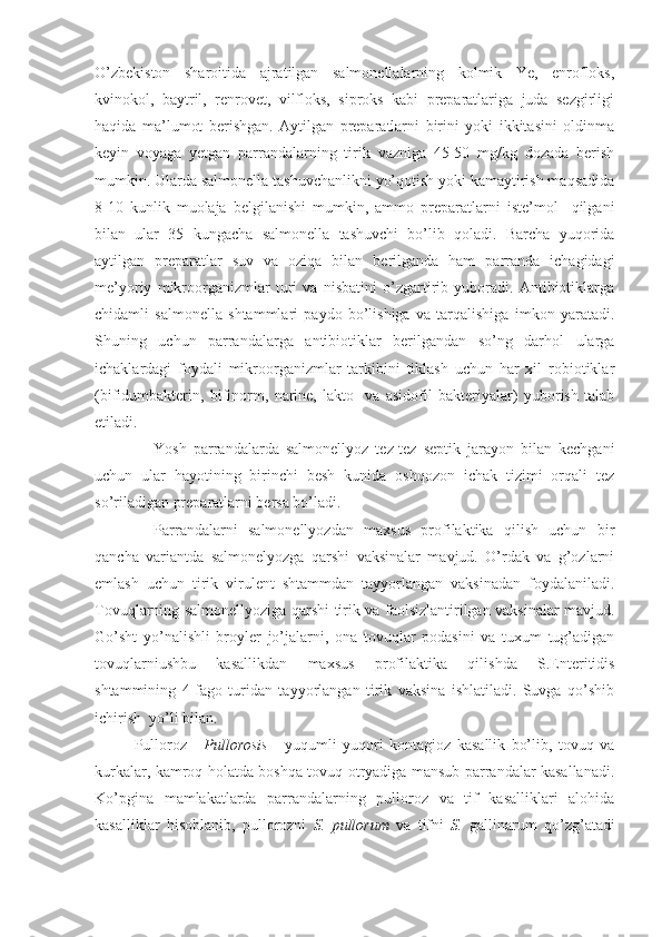 O’zbekiston   sharoitida   ajratilgan   salmonellalarning   kolmik   Ye,   enrofloks,
kvinokol,   baytril,   renrovet,   vilfloks,   siproks   kabi   preparatlariga   juda   sezgirligi
haqida   ma’lumot   berishgan.   Aytilgan   preparatlarni   birini   yoki   ikkitasini   oldinma
keyin   voyaga   yetgan   parrandalarning   tirik   vazniga   45-50   mg/kg   dozada   berish
mumkin. Ularda salmonella tashuvchanlikni yo’qotish yoki kamaytirish maqsadida
8-10   kunlik   muolaja   belgilanishi   mumkin,   ammo   preparatlarni   iste’mol     qilgani
bilan   ular   35   kungacha   salmonella   tashuvchi   bo’lib   qoladi.   Barcha   yuqorida
aytilgan   preparatlar   suv   va   oziqa   bilan   berilganda   ham   parranda   ichagidagi
me’yoriy   mikroorganizmlar   turi   va   nisbatini   o’zgartirib   yuboradi.   Antibiotiklarga
chidamli   salmonella   shtammlari   paydo   bo’lishiga   va   tarqalishiga   imkon   yaratadi.
Shuning   uchun   parrandalarga   antibiotiklar   berilgandan   so’ng   darhol   ularga
ichaklardagi   foydali   mikroorganizmlar   tarkibini   tiklash   uchun   har   xil   robiotiklar
(bifidumbakterin,   bifinorm,   narine,   lakto-   va   asidofil   bakteriyalar)   yuborish   talab
etiladi.
Yosh   parrandalarda   salmonellyoz   tez-tez   septik   jarayon   bilan   kechgani
uchun   ular   hayotining   birinchi   besh   kunida   oshqozon   ichak   tizimi   orqali   tez
so’riladigan preparatlarni bersa bo’ladi. 
Parrandalarni   salmonellyozdan   maxsus   profilaktika   qilish   uchun   bir
qancha   variantda   salmonelyozga   qarshi   vaksinalar   mavjud.   O’rdak   va   g’ozlarni
emlash   uchun   tirik   virulent   shtammdan   tayyorlangan   vaksinadan   foydalaniladi.
Tovuqlarning salmonellyoziga qarshi tirik va faolsizlantirilgan vaksinalar mavjud.
Go’sht   yo’nalishli   broyler   jo’jalarni,   ona   tovuqlar   podasini   va   tuxum   tug’adigan
tovuqlarniushbu   kasallikdan   maxsus   profilaktika   qilishda   S.Enteritidis
shtammining   4-fago   turidan   tayyorlangan   tirik   vaksina   ishlatiladi.   Suvga   qo’shib
ichirish  yo’li bilan.
Pulloroz   -   Pullorosis   -   yuqumli   yuqori   kontagioz   kasallik   bo’lib,   tovuq   va
kurkalar, kamroq holatda boshqa tovuq otryadiga mansub parrandalar kasallanadi.
Ko’pgina   mamlakatlarda   parrandalarning   pulloroz   va   tif   kasalliklari   alohida
kasalliklar   hisoblanib,   pullorozni   S.   pullorum   va   tifni   S.   gallinarum   qo’zg’atadi 