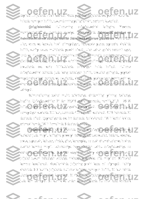 deyiladi. Jo’jalarda o’tkir kechadi. Katta yoshdagi jo’jalarda esa yashirin surunkali
holatda namoyon bo’lib, tuxumdonning yallig’lanishi, peritonit kuzatiladi.
Qo’zg’atuvchisi.   Pullorozning   qo’zg’atuvchisi   ko’pgina   Yevropa
mamlakatlarida,   shu   jumladan   Rossiya   Federasiyasida   Salmonella   avlodiga   va
Enterobacteriaceae oilasiga mansub   Salmonella   pullorum-gallinarum  hisoblanadi.
Ular,   spora   va   kapsula   hosil   qilmaydigan,   harakatsiz   yupqa   tayoqcha   shaklida
bo’lib,   sun’iy   ozuqa   muhitlarda   yaxshi   o’sadi.   Ular   uchun   go’sht-peptonli   agar,
Endo va Ploskirova optimal muhitlar hisoblanadi. Salmonella qonda, parenximatoz
a’zolarda,   ichakda,   jo’jalarning   so’rilib   hazm   bo’lmagan   tuxum   sarig’ida,
tovuqlarda   esa   sariq   follikulalarda   to’plangan   holda   bo’ladi.   Pulloroz
qo’zg’atuvchisi   tabiatda   juda   keng   tarqalgan   bo’lib,   tovuqlar   go’ngida,   yayrash
maydonchasidagi   panjara   va   oxurlarda,   shu   hududda   yashayotgan   kemiruvchi   va
sinantrop   qushlar:   chumchuq,   olashaqshaq,   musicha,   kabutarlar   organizmida   ham
uchraydi.
Salmonellaning   tashqi   muhit   ta’sirlariga   chidamliligi   yilning   fasllariga
bog’liq.   Qo’zg’atuvchilar   2°   dan   33,7°S   gacha   haroratda,   namlik   31,2   –   75   %
bo’lgan joylarda 18 kundan 103 kungacha yashay oladi. Tovuq go’ngida 100 kun,
oqmaydigan suvlarda 200 kun, tuproqda 400 kun faol saqlanadi. 60°S haroratda 30
daqiqada o’ladi. Qaynatilganda esa bir daqiqada faolsizlanadi. 1% li karbol kislota
eritmasi hamda 1% li formalinda 5 daqiqada o’ladi.
Epizootologiyasi.   Tabiiy   sharoitda   pulloroz   qo’zg’atuvchisiga   tovuqlar   va
kurkalar   juda   moyil,   ko’pgina   yovvoyi   parrandalar,   tustovuqlar,   bedana,   sesarka,
tovus, tuyaqush, kabutar, o’rdak, g’oz, kanareyka, oq qush chumchuqlar va boshqa
qushlar   kamroq   moyil.   Laboratoriya   hayvonlaridan   ushbu   qo’zg’atuvchiga   oq
sichqonlar,   kalamush   va   quyonlar   sezgirroq.   Tabiiy   sharoitda   go’shtdor   zotli
jo’jalar   tuxum   beradigan   zotlarga   nisbatan   kasallikka   o’ta   moyildir.   Xo’rozlar
kamroq   kasallanadi.   Kasallanishda   jo’janing   yoshi   katta   rol   o’ynaydi.   Tabiiy
sharoitda   5-7   kunlik   jo’jalarda   pulloroz   ko’proq   namoyon   bo’lib,   20   kun   ichida
ularda   enzootik   tarqalish   kuzatiladi.   20-45   kunlik   jo’jalarda   yangi   pulloroz   holati
juda   kam   uchraydi.   50   kunlik   va   undan   katta   jo’jalarda   pulloroz   faqat   sporadik 
