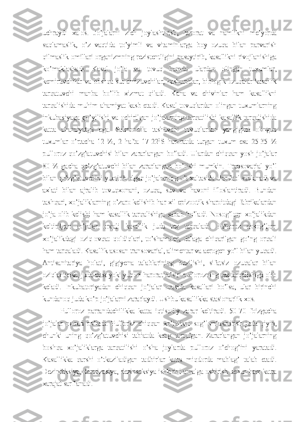 uchraydi   xalos.   Jo’jalarni   zich   joylashtirish,   harorat   va   namlikni   me’yorda
saqlamaslik,   o’z   vaqtida   to’yimli   va   vitaminlarga   boy   ozuqa   bilan   parvarish
qilmaslik omillari organizmning rezistentligini pasaytirib, kasallikni rivojlanishiga
ko’maklashadi.   Kasal   jo’ja   va   tovuq   hamda   ulardan   olingan   tuxumlar,
kemiruvchilar  va boshqa  sut  emizuvchilar, hasharotlar, biologik ozuqalar  kasallik
tarqatuvchi   manba   bo’lib   xizmat   qiladi.   Kana   va   chivinlar   ham   kasallikni
tarqalishida  muhim  ahamiyat  kasb etadi. Kasal  tovuqlardan olingan tuxumlarning
inkubasiyaga   qo’yilishi   va   ochirilgan   jo’jalarning   tarqatilishi   kasallik   tarqalishida
katta   ahamiyatga   ega.   Salmonella   tashuvchi   tovuqlardan   yangigina   olingan
tuxumlar   o’rtacha   12   %,   2   hafta   17-22 0
S   haroratda   turgan   tuxum   esa   25-35   %
pulloroz   qo’zg’atuvchisi   bilan   zararlangan   bo’ladi.   Ulardan   chiqqan   yosh   jo’jalar
80   %   gacha   qo’zg’atuvchi   bilan   zararlangan   bo’lishi   mumkin.   Transovarial   yo’l
bilan qo’zg’atuvchini yuqtirib olgan jo’jalarning o’t xaltasida ular faol saqlanadi va
axlati   bilan   ajralib   tovuqxonani,   ozuqa,   suv   va   havoni   ifloslantiradi.   Bundan
tashqari, xo’jaliklarning o’zaro kelishib har xil epizootik sharoitdagi fabrikalardan
jo’ja   olib   kelishi   ham   kasallik   tarqalishiga   sabab   bo’ladi.   Nosog’lom   xo’jalikdan
keltirilgan   jo’jalar   orqali   kasallik   juda   tez   tarqaladi.   Pulloroz   nosog’lom
xo’jalikdagi   oziq-ovqat   qoldiqlari,   to’shamalar,   dalaga   chiqarilgan   go’ng   orqali
ham tarqaladi. Kasallik asosan transovarial, alimentar va aerogen yo’l bilan yuqadi.
Antisanitariya   holati,   gigiyena   talablarining   buzilishi,   sifatsiz   ozuqalar   bilan
oziqlantirish, juda past yoki yuqori harorat ta’siri pullorozning tez tarqalishiga olib
keladi.   Inkubatoriyadan   chiqqan   jo’jalar   orasida   kasallari   bo’lsa,   ular   birinchi
kundanoq juda ko’p jo’jalarni zararlaydi. Ushbu kasallikka stasionarlik xos.
Pulloroz   parrandachilikka   katta   iqtisodiy   zarar   keltiradi.   50-70   foizgacha
jo’jalar   nobud   bo’ladi.   Pulloroz   chiqqan   xo’jalikni   sog’lomlashtirish   juda   qiyin,
chunki   uning   qo’zg’atuvchisi   tabiatda   keng   tarqalgan.   Zararlangan   jo’jalarning
boshqa   xo’jaliklarga   tarqatilishi   o’sha   joylarda   pulloroz   o’chog’ini   yaratadi.
Kasallikka   qarshi   o’tkaziladigan   tadbirlar   katta   miqdorda   mablag’   talab   etadi.
Dezinfeksiya, deratizasiya, dezinseksiya ishlarini amalga oshirish uchun ham katta
xarajat sarflanadi. 