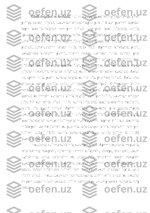 Klinik belgilari va kechishi.  Pulloroz qo’zg’atuvchisining organizmga kirish
yo’liga   asosan   jo’jalar,   tuxumdan   chiqqanidayoq   yoki   1-5   kun   yashirin   davrdan
keyin   kasallik   belgilari   namoyon   bo’ladi.   Eng   yosh   kasal   jo’jalarda   lanjlik,
uyquchanlik,   patlari   paxmaygan,   nafas   olishning   tezlashuvi,   ko’zlarini   yumib
turishi   kuzatiladi.   Ko’pgina   kasal   jo’jalar   boshini   pastga   tushirib,   ayrim   hollarda
yiqiladi,   tumshuqlarini   ochgan   holda   nafas   oladi.   Ayrimlari   ko’kragida   yotib,
uxlagandek   ko’zlarini   yumib,   boshini   pastga   tushirgan   holda   qaltirab   yoki
chirqillab turadi va binoning yoki qafasning burchagini tanlaydi. Jo’jalar bir joyga
to’planib turadi. Jo’jalarda kasallik o’tkir, yarim o’tkir va surunkali kechadi. Kasal
jo’jalar   holsizlanib,   ishtahasi  bo’g’iladi   va to’xtovsiz  ich ketish  kuzatiladi.  Axlati
oq,   ayrim   holda   yashil-kulrang   rangda   va   hidi   o’ta   yoqimsiz   bo’ladi.   Axlat   orqa
chiqaruv   teshigi   atrofida   qotib,   uni   bekitib   ham   qo’yadi.   Ko’rinadigan   shilliq
pardalar,   toji   ko’kimtir   bo’ladi.   Pulloroz   transovarial   yuqqanda   kasallik   o’tkir
kechadi  va birinchi kundanoq klinik belgilari  namoyon bo’lib, tuxumdan chiqqan
jo’ja   2-3   kun   ichida   o’ladi.   10-20   kunlik   jo’jalarda   kasallik   sekinroq   rivojlanib,
talofat   o’ta   yuqori   bo’ladi.   Ayrim   hollarda   transovarial   yoki   inkubatoriyada
tuxumdan   chiqqandan   5-10   keyin   qo’zg’atuvchi   bilan   zararlangan   jo’jalarda
kasallik belgilari namoyon bo’lmasligi mumkin, ammo keyingi 7-10 kun davomida
infeksiyani   tez   rivojlanishi   va   yuqorida   ta’kidlangan   klinik   belgilarini   namoyon
bo’lishi   tufayli   15-20   kunlik   parrandalarda   katta   talofat   (o’lim   50-100%)
kuzatilishi mumkin. 
Tovuqlarda pulloroz subklinik, surunkali o’tadi. Ayrim tovuqlarda mayuslik,
ishtahasining   pasayishi,   tojisining   oqimtir   ko’karishi,   diareya,   chanqash,   tuxum
tug’ishning,   uning   otalanishini   va   undan   jo’ja   chiqishini   keskin   pasayishi
kuzatiladi.   Kasallikka   chalingan   ona   tovuqlar   tuxumining   po’chog’i   yupqalashib
ketadi,   ba’zan   po’choqsiz   bo’lishi   ham   mumkin.   Tuxum   qiladigan   joyida   uzoq
o’tirib   qoladi.   Tovuq   tuxumdoni   jarohatlanganda   qorni   osilib   qoladi   va   tovuqlar
pingvin   turgan   holatni   eslatadi.   O’lim   peritonit   va   umumiy   sepsis   natijasida   ro’y
beradi. 