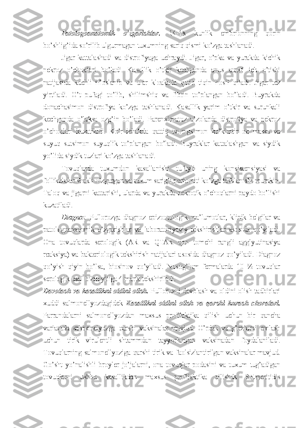 Patologoanatomik   o’zgarishlar.   14-18   kunlik   embrionning   qorin
bo’shlig’ida so’rilib ulgurmagan tuxumning sariq qismi ko’zga tashlanadi. 
Jigar   kattalashadi   va   distrofiyaga   uchraydi.   Jigar,   o’pka   va   yurakda   kichik
nekroz   o’choqlari   bo’ladi.   Kasallik   o’tkir   kechganda   anus   atrofi   ich   o’tishi
natijasida   kuchli   ifloslanib   va   ular   kloakada   qotib   tiqin   hosil   qiladi.   Jigar   tez
yirtiladi.   O’t   pufagi   to’lib,   shilimshiq   va   fibrin   to’plangan   bo’ladi.   Buyrakda
donachasimon   distrofiya   ko’zga   tashlanadi.   Kasallik   yarim   o’tkir   va   surunkali
kechganda   o’laksa   ozg’in   bo’ladi.   Parenximatoz   a’zolarda   distrofiya   va   nekroz
o’choqlari   kuzatiladi.   Ko’r   ichakda   qattiq   tvorogsimon   ko’kimtir   oq   massa   va
suyuq   sutsimon   suyuqlik   to’plangan   bo’ladi.   Buyraklar   kattalashgan   va   siydik
yo’lida siydik tuzlari ko’zga tashlanadi. 
Tovuqlarda   tuxumdon   kasallanishi   tufayli   uning   konsistensiyasi   va
follikulalar shakli o’zgargan va tuxum sarig’i peritoniti ko’zga tashlanishi mumkin.
Taloq va jigarni  kattarishi, ularda va yurakda nekrotik o’choqlarni paydo bo’lishi
kuzatiladi.
Diagnoz.   Pullorozga   diagnoz   epizootologik   ma’lumotlar,   klinik   belgilar   va
patologoanatomik   o’zgarishlar   va   laboratoriyaviy   tekshirishlar   asosida   qo’yiladi.
Ona   tovuqlarda   serologik   (AR   va   QTAR   qon   tomchi   rangli   agglyutinasiya
reaksiya) va bakteriologik tekshirish natijalari asosida diagnoz qo’yiladi. Diagnoz
qo’yish   qiyin   bo’lsa,   biosinov   qo’yiladi.   Nosog’lom   fermalarda   10   %   tovuqlar
serologik usul bilan yiliga 4 marta tekshiriladi.
Davolash va kasallikni oldini olish.   Pullorozni davolash va oldini olish tadbirlari
xuddi   salmonellyozdagidek   Kasallikni   oldini   olish   va   qarshi   kurash   choralari.
Parrandalarni   salmonellyozdan   maxsus   profilaktika   qilish   uchun   bir   qancha
variantda   salmonelyozga   qarshi   vaksinalar   mavjud.   O’rdak   va   g’ozlarni   emlash
uchun   tirik   virulentli   shtammdan   tayyorlangan   vaksinadan   foydalaniladi.
Tovuqlarning salmonellyoziga qarshi tirik va faolsizlantirilgan vaksinalar mavjud.
Go’sht   yo’nalishli   broyler   jo’jalarni,   ona   tovuqlar   podasini   va   tuxum   tug’adigan
tovuqlarni   ushbu   kasallikdan   maxsus   profilaktika   qilishda   S.Enteritidis 