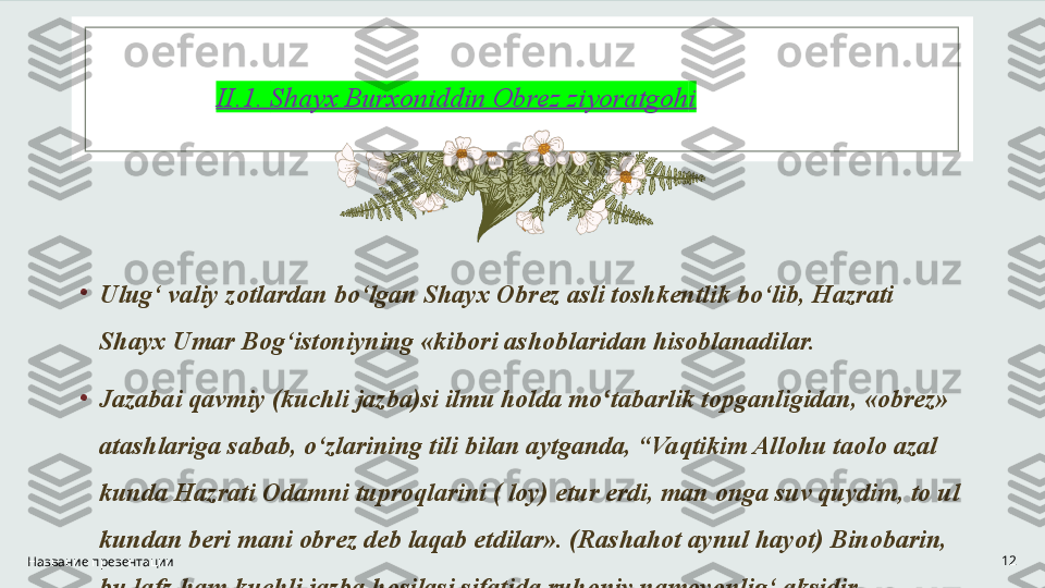 II.1.  Shayx Burxoniddin Obrez ziyoratgoh i
•
Ulug‘ valiy zotlardan bo‘lgan Shayx Obrez asli toshkentlik bo‘lib, Hazrati 
Shayx Umar Bog‘istoniyning «kibori ashoblaridan hisoblanadilar. 
•
Jazabai qavmiy (kuchli jazba)si ilmu holda mo tabarlik topganligidan, «obrez» ʻ
atashlariga sabab, o‘zlarining tili bilan aytganda, “Vaqtikim Allohu taolo azal 
kunda Hazrati Odamni tuproqlarini ( loy) etur erdi, man onga suv quydim, to ul 
kundan beri mani obrez deb laqab etdilar». (Rashahot aynul hayot) Binobarin, 
bu lafz ham kuchli jazba hosilasi sifatida ruhoniy namoyonlig‘ aksidir.Название презентации 12 