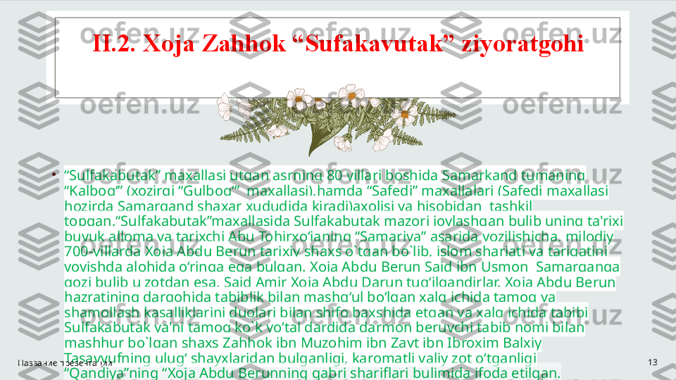 II .2. Xoja Zahhok “Sufakavutak” ziyoratgohi
•
“ Sulfakabutak” maxallasi utgan asrning 80 yillari boshida Samarkand tumaning 
“Kalbog‘” (xozirgi “Gulbog‘”  maxallasi),hamda “Safedi” maxallalari (Safedi maxallasi 
hozirda Samarqand shaxar xududida kiradi)axolisi va hisobidan  tashkil 
topgan.“Sulfakabutak”maxallasida Sulfakabutak mazori joylashgan bulib uning ta'rixi 
buyuk alloma va tarixchi Abu Tohirxo‘janing “Samariya” asarida yozilishicha, milodiy 
700-yillarda Xoja Abdu Berun tarixiy shaxs o`tgan bo`lib, islom shariati va tariqatini 
yoyishda alohida o‘ringa ega bulgan. Xoja Abdu Berun Said ibn Usmon  Samarqanga 
qozi bulib u zotdan esa, Said Amir Xoja Abdu Darun tug‘ilgandirlar. Xoja Abdu Berun 
hazratining dargohida tabiblik bilan mashg‘ul bo‘lgan xalq ichida tamoq va 
shamollash kasalliklarini duolari bilan shifo baxshida etgan va xalq ichida tabibi 
Sulfakabutak ya'ni tamoq ko`k yo‘tal dardida darmon beruvchi tabib nomi bilan 
mashhur bo`lgan shaxs Zahhok ibn Muzohim ibn Zayt ibn Ibroxim Balxiy 
Tasavvufning ulug‘ shayxlaridan bulganligi, karomatli valiy zot o‘tganligi 
“Qandiya”ning “Xoja Abdu Berunning qabri shariflari bulimida ifoda etilgan.Название презентации 13 