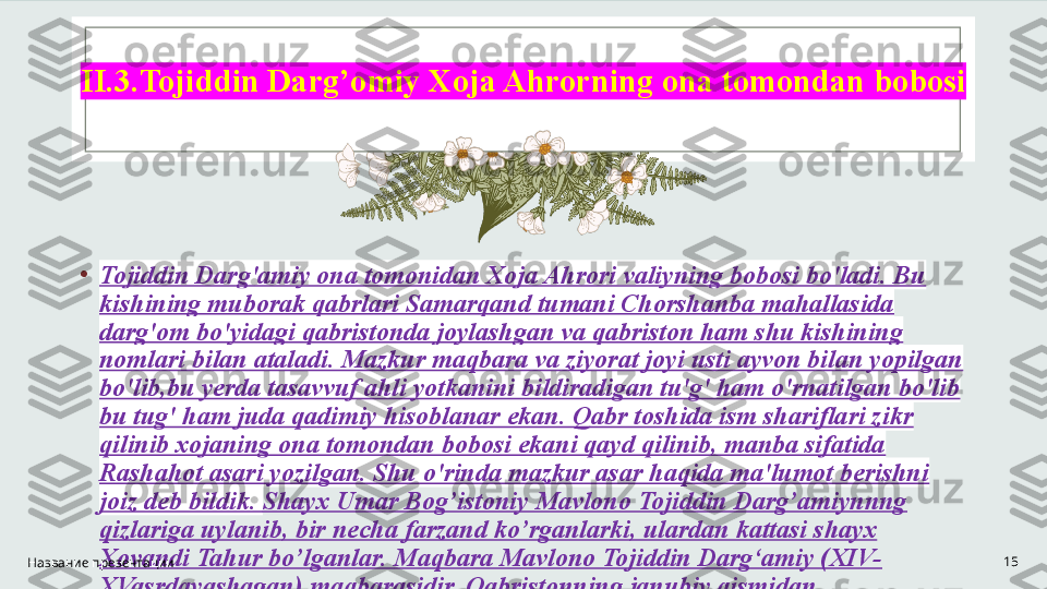 II.3.Tojiddin Darg’omiy Xoja Ahrorning ona tomondan bobosi
•
Tojiddin Darg'amiy ona tomonidan Xoja Ahrori valiyning bobosi bo'ladi. Bu 
kishining muborak qabrlari Samarqand tumani Chorshanba mahallasida 
darg'om bo'yidagi qabristonda joylashgan va qabriston ham shu kishining 
nomlari bilan ataladi. Mazkur maqbara va ziyorat joyi usti ayvon bilan yopilgan 
bo'lib,bu yerda tasavvuf ahli yotkanini bildiradigan tu'g' ham o'rnatilgan bo'lib 
bu tug' ham juda qadimiy hisoblanar ekan. Qabr toshida ism shariflari zikr 
qilinib xojaning ona tomondan bobosi ekani qayd qilinib, manba sifatida 
Rashahot asari yozilgan. Shu o'rinda mazkur asar haqida ma'lumot berishni 
joiz deb bildik.  Shayx Umar Bog’istoniy Mavlono Tojiddin Darg’amiynnng 
qizlariga uylanib, bir necha farzand ko’rganlarki, ulardan kattasi shayx 
Xovandi Tahur bo’lganlar.  Maqbara Mavlono Tojiddin Darg‘amiy (XIV-
XVasrdayashagan) maqbarasidir. Qabristonning janubiy qismidan 
Darg‘omning eski tarmog‘i o‘tgan.Название презентации 15 