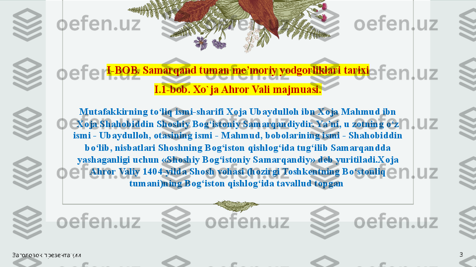 I-BOB .  Samarqand tuman me’moriy yodgorliklari tarixi
I .1-bob . Xo`ja Ahror Vali majmuasi.
Mutafakkirning to‘liq ismi-sharifi Xoja Ubaydulloh ibn Xoja Mahmud ibn 
Xoja Shahobiddin Shoshiy Bog‘istoniy Samarqandiydir. Ya’ni, u zotning o‘z 
ismi - Ubaydulloh, otasining ismi - Mahmud, bobolarining ismi - Shahobiddin 
bo‘lib, nisbatlari Shoshning Bog‘iston qishlog‘ida tug‘ilib Samarqandda 
yashaganligi uchun «Shoshiy Bog‘istoniy Samarqandiy» deb yuritiladi.Xoja 
Ahror Valiy 1404-yilda Shosh vohasi (hozirgi Toshkentning Bo‘stonliq 
tumani)ning Bog‘iston qishlog‘ida tavallud topgan 
Заголовок презентации 3 