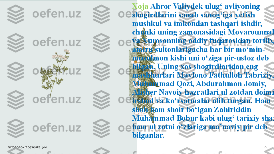 Xoja  Ahror Valiydek ulug‘ avliyoning 
shogirdlarini sanab sanog‘iga yetish 
mushkul va imkondan tashqari ishdir, 
chunki uning zamonasidagi Movarounnahr 
va Xurosonning oddiy fuqarosidan tortib, 
amiru sultonlarigacha har bir mo‘min-
musulmon kishi uni o‘ziga pir-ustoz deb 
bilgan. Uning xos shogirdlaridan eng 
mashhurlari Mavlono Fathulloh Tabriziy, 
Muhammad Qozi, Abdurahmon Jomiy, 
Alisher Navoiy hazratlari ul zotdan doimiy 
irshod va ko‘rsatmalar olib turgan. Ham 
shoh ham shoir bo‘lgan Zahiriddin 
Muhammad Bobur kabi ulug‘ tarixiy shaxs 
ham ul zotni o‘zlariga ma’naviy pir deb 
bilganlar.
Заголовок презентации 4 