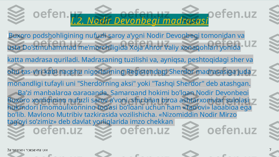 I .2.  Nodir Devonbe gi madrasasi
  Buxoro podshohligining nufuzli saroy a’yoni Nodir Devonbegi tomonidan va 
usta Do’stmuhammad me’morchiligida Xoja Ahror Valiy xonaqohlari yonida 
katta madrasa quriladi. Madrasaning tuzilishi va, ayniqsa, peshtoqidagi sher va 
ohu tas-viri kabi naqshu nigorlarining Registondagi Sherdor madrasasiga juda 
monandligi tufayli uni "Sherdorning aksi" yoki "Tashqi Sherdor" deb atashgan.
       Ba’zi manbalarga qaraganda, Samarqand hokimi bo’lgan Nodir Devonbegi 
Buxoro xonligining nufuzli saroy a’yoni, shu bilan birga ashtarxoniylar sulolasi 
hukmdori Imomqulixonning tog’asi bo’lgani uchun ham «Tag’oyi» laqabiga ega 
bo’lib, Mavlono Mutribiy tazkirasida yozilishicha, «Nizomiddin Nodir Mirzo 
tag’oyi so’zimiz» deb davlat yorliqlarida imzo chekkan 
Заголовок презентации 7 