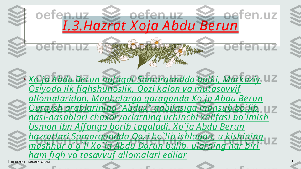 I .3.Hazrat  X oja A bdu Be run
•
X o`ja A bdu Be run naf aqat  Samarqandda balk i, Mark aziy 
Osiy oda ilk  fi qhshunoslik , Qozi k alon va mut asavvif  
allomalaridan. Manbalarga qaraganda X o`ja A bdu Be run 
Quraysh arablarining “A bdux”  qabilasiga mansub bo`lib 
nasl-nasablari chaxory orlarning uchinchi xalif asi bo`lmish 
Usmon ibn A ff onga borib t aqaladi. X o`ja A bdu Be run 
hazrat lari Samarqandda Qozi bo`lib ishlagan, u k ishining 
mashhur o`g`li X o`ja A bdu Darun bulib, ularning har biri 
ham fi qh va t asavvuf  allomalari e dilar
Название презентации 9 