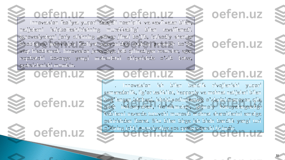 10Innova t sion  faoliyat  yuqori  darajali  noaniqlik  va  xavf-xatar  bilan, 
natijalarni  istiqbollashtirishning  murakkabligi  bilan  tavsiflanadi. 
Innovasiyalarni  joriy  etishning  ustuvor  jihati  bo’lib,  iqtisodiy  shartlar 
hisoblansa,  innovasion  faoliyat  jarayonidagi  muhim  parametr  bo’lib 
vaqt  hisoblanadi.  Innovasion  jarayonga  jalb  qilinadigan  resurslar,  agar 
raqobatchi  bozorga  yangi  mahsulotni  chiqarishda  o’zib  ketsa, 
qadrsizlanishi mumkin.
.  Innova t sion  ish  bilan  bandlik  rivojlanishi  yuqori 
samaradorlik, ilg’or tashkilot, haqqoniy va mehnat natijalari bilan 
bog’langan  ish  haqi,  ishchi-xodimlarning  o’zlarini  namoyon  qila 
olish  imkoniyatlari,  ko’nikmalari,  ijtimoiy  himoyalanganligi 
kabilarni  nazarda  tutuvchi  munosib  mehnat  sharoitlarini  amalga 
oshirishdan  iborat.  Shu  bilan  birga  ish  bialn  bandlik  yangi  turi 
o’zining ichki xususiyatiga xos qarama-qarshi tizimdir.    