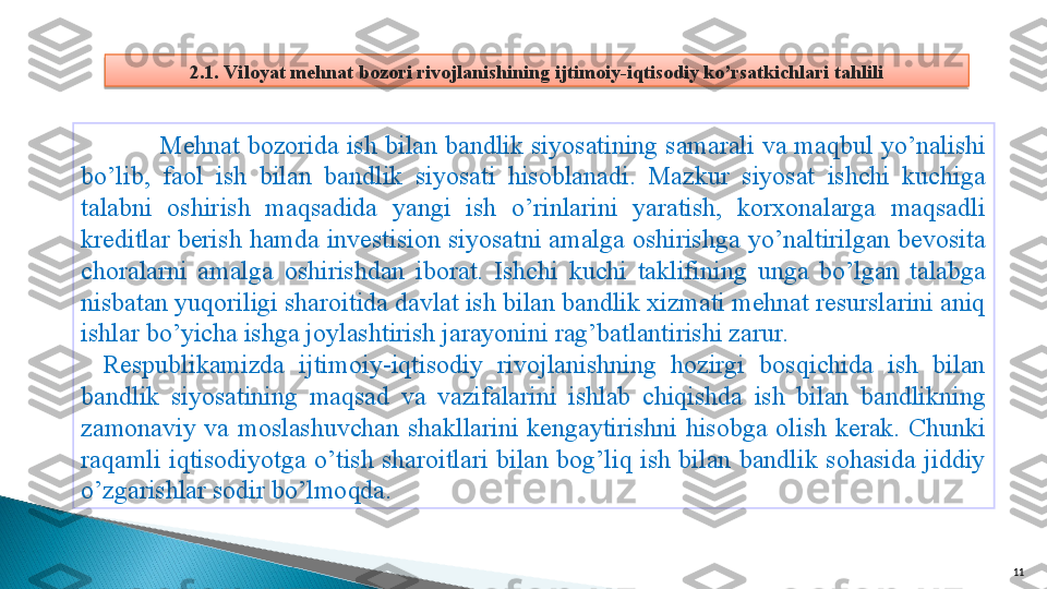 112.1. Viloyat mehnat bozori rivojlanishining ijtimoiy-iqtisodiy ko’rsatkichlari tahlili
Mehnat bozorida ish bilan bandlik siyosatining samarali va maqbul yo’nalishi 
bo’lib,  faol  ish  bilan  bandlik  siyosati  hisoblanadi.  Mazkur  siyosat  ishchi  kuchiga 
talabni  oshirish  maqsadida  yangi  ish  o’rinlarini  yaratish,  korxonalarga  maqsadli 
kreditlar berish hamda investision siyosatni amalga oshirishga yo’naltirilgan bevosita 
choralarni  amalga  oshirishdan  iborat.  Ishchi  kuchi  taklifining  unga  bo’lgan  talabga 
nisbatan yuqoriligi sharoitida davlat ish bilan bandlik xizmati mehnat resurslarini aniq 
ishlar bo’yicha ishga joylashtirish jarayonini rag’batlantirishi zarur.
Respublikamizda  ijtimoiy-iqtisodiy  rivojlanishning  hozirgi  bosqichida  ish  bilan 
bandlik  siyosatining  maqsad  va  vazifalarini  ishlab  chiqishda  ish  bilan  bandlikning 
zamonaviy  va  moslashuvchan  shakllarini  kengaytirishni  hisobga  olish  kerak.  Chunki 
raqamli  iqtisodiyotga  o’tish  sharoitlari  bilan  bog’liq  ish  bilan  bandlik  sohasida  jiddiy 
o’zgarishlar sodir bo’lmoqda.    