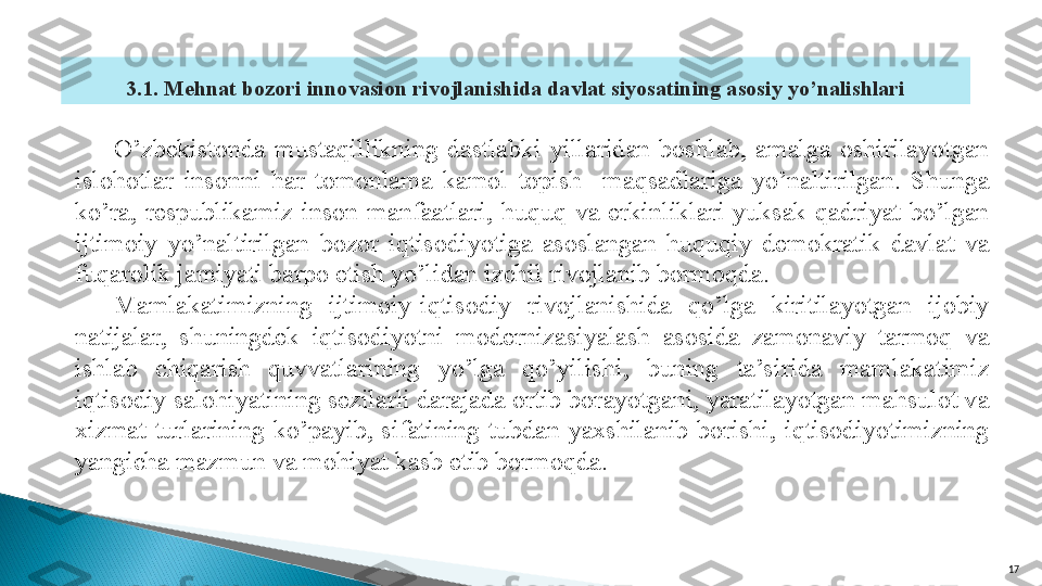 173.1.  Mehnat bozori innovasion rivojlanishida davlat siyosatining asosiy yo’nalishlari
O’zbekistonda  mustaqillikning  dastlabki  yillaridan  boshlab,  amalga  oshirilayotgan 
islohotlar  insonni  har  tomonlama  kamol  topish    maqsadlariga  yo’naltirilgan.  Shunga 
ko’ra,  respublikamiz  inson  manfaatlari,  huquq  va  erkinliklari  yuksak  qadriyat  bo’lgan 
ijtimoiy  yo’naltirilgan  bozor  iqtisodiyotiga  asoslangan  huquqiy  demokratik  davlat  va 
fuqarolik jamiyati barpo etish yo’lidan izchil rivojlanib bormoqda. 
Mamlakatimizning  ijtimoiy-iqtisodiy  rivojlanishida  qo’lga  kiritilayotgan  ijobiy 
natijalar,  shuningdek  iqtisodiyotni  modernizasiyalash  asosida  zamonaviy  tarmoq  va 
ishlab  chiqarish  quvvatlarining  yo’lga  qo’yilishi,  buning  ta’sirida  mamlakatimiz 
iqtisodiy salohiyatining sezilarli darajada ortib borayotgani, yaratilayotgan mahsulot va 
xizmat  turlarining  ko’payib,  sifatining  tubdan  yaxshilanib  borishi,  iqtisodiyotimizning 
yangicha mazmun va mohiyat kasb etib bormoqda.   