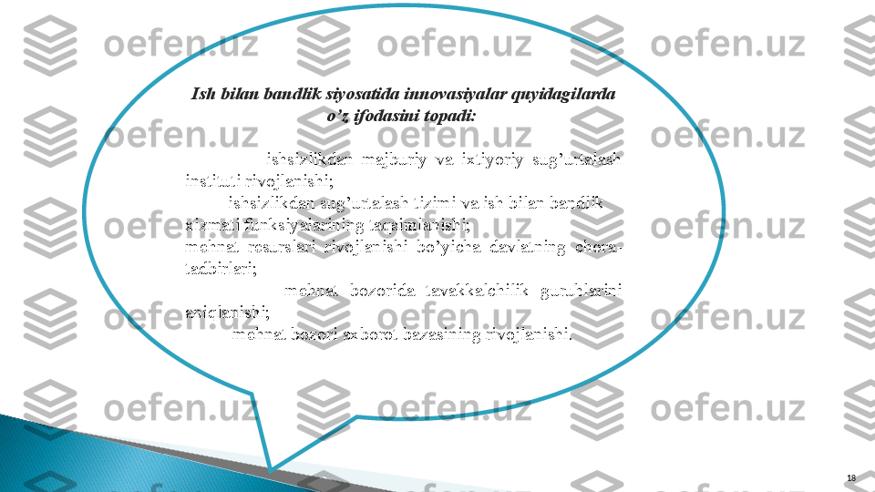 18Ish bilan bandlik siyosatida innovasiyalar quyidagilarda 
o’z ifodasini topadi: 
                  -ishsizlikdan  majburiy  va  ixtiyoriy  sug’urtalash 
instituti rivojlanishi;
         -ishsizlikdan sug’urtalash tizimi va ish bilan bandlik 
xizmati funksiyalarining taqsimlanishi;
mehnat  resurslari  rivojlanishi  bo’yicha  davlatning  chora-
tadbirlari;
                -mehnat  bozorida  tavakkalchilik  guruhlarini 
aniqlanishi;
          -mehnat bozori axborot bazasining rivojlanishi.       