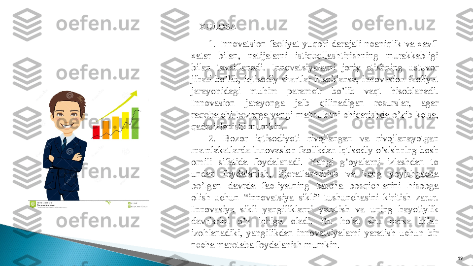 19XULOSA
1.  Innova t sion  faoliyat  yuqori  darajali  noaniqlik  va  xavf-
xatar  bilan,  natijalarni  istiqbollashtirishning  murakkabligi 
bilan  tavsiflanadi.  Innova t siyalarni  joriy  etishning  ustuvor 
jihati  bo’lib,  iqtisodiy  shartlar  hisoblansa,  innovasion  faoliyat 
jarayonidagi  muhim  parametr  bo’lib  vaqt  hisoblanadi. 
Innovasion  jarayonga  jalb  qilinadigan  resurslar,  agar 
raqobatchi  bozorga  yangi  mahsulotni  chiqarishda  o’zib  ketsa, 
qadrsizlanishi mumkin.
2.  Bozor  iqtisodiyoti  rivojlangan  va  rivojlanayotgan 
mamlakatlarda innovasion faolikdan iqtisodiy o’sishning bosh 
omili  sifatida  foydalanadi.  Ya ngi  g’oyalarni  izlashdan  to 
undan  foydalanish,  tijoratlashtirish  va  keng  yoyishgacha 
bo’lgan  davrda  faoliyatning  barcha  bosqichlarini  hisobga 
olish  uchun  “innova t siya  sikli”  tushunchasini  kiritish  zarur. 
Innovasiya  sikli  yangiliklarni  yaratish  va  uning  hayotiylik 
davrlarini  o’z  ichiga  oladi.  Bu  holat  shu  narsa  bilan 
izohlanadiki,  yangilikdan  innova t siyalarni  yaratish  uchun  bir 
necha marotaba foydalanish mumkin.  